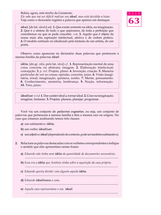 Releia, agora, este trecho da Cenatexto:                                                                                           A U L A
     Ele sabe que vai ser difícil realizar seu ideal, mas está decidido a lutar.
     Veja como o dicionário registra a palavra que aparece em destaque:
                                                                                                                                        63
     ideal. [do lat. ideale] adj. 1. Que existe somente na idéia, na imaginação.
     2. Que é a síntese de tudo o que aspiramos, de toda a perfeição que
     concebemos ou que se pode conceber. s.m. 3. Aquilo que é objeto da
     nossa mais alta aspiração intelectual, afetiva e de ordem prática.
     4. O modelo sonhado ou idealizado pela fantasia de um artista, de um
     poeta.

   Observe como aparecem no dicionário duas palavras que pertencem à
mesma família da palavras ideal:

     idéia. [do gr. idéa, pelo lat. idea] s.f.. 1. Representação mental de uma
     coisa concreta ou abstrata; imagem. 2. Elaboração intelectual;
     concepção. 3. p. ext. Projeto, plano. 4. Invenção, criação. 5. Maneira
     particular de ver as coisas; opinião, conceito, juízo. 6. Visão imagi-
     nária, irreal; imaginação, quimera, sonho. 7. Mente, pensamento.
     8. Conhecimento, memória, lembrança. 9. Noção, informação.
     10. Tino, juízo.


     idealizar. v.t.d. 1. Dar caráter ideal a; tornar ideal. 2. Criar na imaginação;
     imaginar, fantasiar. 3. Projetar, planear, planejar, programar.



    Você viu um conjunto de palavras cognatas, ou seja, um conjunto de
palavras que pertencem à mesma família e têm a mesma raiz na origem. No
caso que estamos analisando temos três classes:
     a) um substantivo: idéia;
     b) um verbo: idealizar;
     c) um adjetivo: ideal (dependendo do contexto, pode ser também substantivo).

2.   Relacione as palavras destacadas com os verbetes correspondentes e indique
     o sentido que elas apresentam nestas frases:

     a) Eduardo não tinha nem idéia da quantidade de documentos necessários.
        .............................................................................................................................
     b) Essa era a idéia que Antônio tinha sobre a aquisição da casa própria.
        .............................................................................................................................
     c) Eduardo queria dividir com alguém aquela idéia.
        .............................................................................................................................
     d) Eduardo idealizava a casa.
        .............................................................................................................................
     e) Aquela casa representava o seu ideal.
        .............................................................................................................................
 