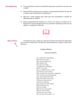 Entendimento
     A U L A    1.   Por que Eduardo sentiu-se insatisfeito logo após a primeira conversa com
                     o chefe?

     63         2.   Eduardo tinha esperanças de conseguir o adiantamento salarial. Em que ele
                     se baseava para alimentar tais esperanças?

                3.   Qual foi a razão alegada pelo chefe para não encaminhar o pedido do
                     adiantamento de salário?

                4.   Releia a seguinte fala de Antônio: Eu, se fosse você, não ficava confiando nisso.
                     Baseando-se nessa passagem do texto, caracterize Antônio por meio de um
                     adjetivo e explique sua decisão.




                                                     
  Reescritura      Ao longo dos anos, a palavra casa tem servido como fonte de inspiração
                para muitos compositores da Música Popular Brasileira. Repare nestas duas
         




                músicas:


                                                 Saudosa Maloca

                                                        Adoniran Barbosa


                                           Se o sinhô num tá lembrado
                                           Dá licença de contar
                                           Que ali onde agora está
                                           Esse edifício arto
                                           Era uma casa velha,
                                           um palacete assobradado.
                                           Foi ali, seu moço,
                                           Que eu, Mato Grosso e o Joca
                                           Construímo nossa maloca
                                           Mas um dia nóis nem pode se alembrar
                                           Veio os home com as ferramenta
                                           que o dono mandô derrubá
                                           Peguemo tudas nossas coisa
                                           E fumo pro meio da rua
                                           Apreciá a demolição
                                           Qui tristeza que nóis sentia
                                           Cada tauba que caía
                                           Doía no coração
                                           Mato Grosso quis gritar
                                           Mas de cima eu falei:
                                           Os home tá com a razão
                                           Nóis arranja outro lugar (...)
 