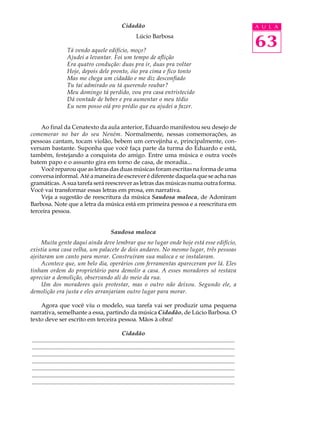 Cidadão                                                                         A U L A



                       Tá vendo aquele edifício, moço?
                                                                      Lúcio Barbosa
                                                                                                                                            63
                       Ajudei a levantar. Foi um tempo de aflição
                       Era quatro condução: duas pra ir, duas pra voltar
                       Hoje, depois dele pronto, óio pra cima e fico tonto
                       Mas me chega um cidadão e me diz desconfiado
                       Tu taí admirado ou tá querendo roubar?
                       Meu domingo tá perdido, vou pra casa entristecido
                       Dá vontade de beber e pra aumentar o meu tédio
                       Eu nem posso oiá pro prédio que eu ajudei a fazer.


    Ao final da Cenatexto da aula anterior, Eduardo manifestou seu desejo de
comemorar no bar do seu Neném. Normalmente, nessas comemorações, as
pessoas cantam, tocam violão, bebem um cervejinha e, principalmente, con-
versam bastante. Suponha que você faça parte da turma do Eduardo e está,
também, festejando a conquista do amigo. Entre uma música e outra vocês
batem papo e o assunto gira em torno de casa, de moradia...
    Você reparou que as letras das duas músicas foram escritas na forma de uma
conversa informal. Até a maneira de escrever é diferente daquela que se acha nas
gramáticas. A sua tarefa será reescrever as letras das músicas numa outra forma.
Você vai transformar essas letras em prosa, em narrativa.
    Veja a sugestão de reescritura da música Saudosa maloca, de Adoniram
Barbosa. Note que a letra da música está em primeira pessoa e a reescritura em
terceira pessoa.


                                                     Saudosa maloca
     Muita gente daqui ainda deve lembrar que no lugar onde hoje está esse edifício,
existia uma casa velha, um palacete de dois andares. No mesmo lugar, três pessoas
ajeitaram um canto para morar. Construíram sua maloca e se instalaram.
     Acontece que, um belo dia, operários com ferramentas apareceram por lá. Eles
tinham ordem do proprietário para demolir a casa. A esses moradores só restava
apreciar a demolição, observando ali do meio da rua.
     Um dos moradores quis protestar, mas o outro não deixou. Segundo ele, a
demolição era justa e eles arranjariam outro lugar para morar.

    Agora que você viu o modelo, sua tarefa vai ser produzir uma pequena
narrativa, semelhante a essa, partindo da música Cidadão, de Lúcio Barbosa. O
texto deve ser escrito em terceira pessoa. Mãos à obra!

                                                             Cidadão
.........................................................................................................................................
.........................................................................................................................................
.........................................................................................................................................
.........................................................................................................................................
.........................................................................................................................................
.........................................................................................................................................
.........................................................................................................................................
 