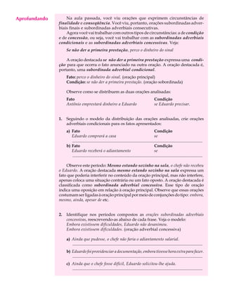 Aprofundando
     A U L A       Na aula passada, você viu orações que exprimem circunstâncias de
               finalidade e conseqüência. Você viu, portanto, orações subordinadas adver-

     63        biais finais e subordinadas adverbiais consecutivas.
                   Agora você vai trabalhar com outros tipos de circunstâncias: a de condição
               e de concessão, ou seja, você vai trabalhar com as subordinadas adverbiais
               condicionais e as subordinadas adverbiais concessivas. Veja:
                    Se não der a primeira prestação, perco o dinheiro do sinal

                   A oração destacada se não der a primeira prestação expressa uma condi-
               ção para que ocorra o fato anunciado na outra oração. A oração destacada é,
               portanto, uma subordinada adverbial condicional.
                    Fato: perco o dinheiro do sinal. (oração principal)
                    Condição: se não der a primeira prestação. (oração sobordinada)

                    Observe como se distribuem as duas orações analisadas:
                    Fato                                                                              Condição
                    Antônio emprestará dinheiro a Eduardo                                             se Eduardo precisar.


               1.   Seguindo o modelo da distribuição das orações analisadas, crie orações
                    adverbiais condicionais para os fatos apresentados:
                    a) Fato                                                                           Condição
                       Eduardo comprará a casa                                                        se
                       .............................................................................................................................
                    b) Fato                                                                           Condição
                       Eduardo receberá o adiantamento                                                se
                       .............................................................................................................................

                   Observe este período: Mesmo estando sozinho na sala, o chefe não recebeu
               o Eduardo. A oração destacada mesmo estando sozinho na sala expressa um
               fato que poderia interferir no conteúdo da oração principal, mas não interfere,
               apenas coloca uma situação contrária ou um fato oposto. A oração destacada é
               classificada como subordinada adverbial concessiva. Esse tipo de oração
               indica uma oposição em relação à oração principal. Observe que essas orações
               costumam ser ligadas à oração principal por meio de conjunções do tipo: embora,
               mesmo, ainda, apesar de etc.


               2.   Identifique nos períodos compostos as orações subordinadas adverbiais
                    concessivas, reescrevendo-as abaixo de cada frase. Veja o modelo:
                    Embora existissem dificuldades, Eduardo não desanimou.
                    Embora existissem dificuldades. (oração adverbial concessiva)

                    a) Ainda que pudesse, o chefe não faria o adiantamento salarial.
                       .............................................................................................................................
                    b) Eduardo foi providenciar a documentação, embora tivesse hora extra para fazer.
                       .............................................................................................................................
                    c) Ainda que o chefe fosse difícil, Eduardo solicitou-lhe ajuda.
                       .............................................................................................................................
 