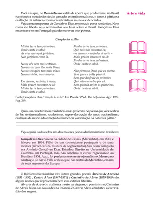 Você viu que, no Romantismo, estilo de época que predominou no Brasil                                                                    Arte e A
                                                                                                                                              A U L vida
na primeira metade do século passado, o sentimentalismo, o amor à pátria e a
exaltação da natureza foram características muito evidenciadas.
    Veja agora um poema de Gonçalves Dias, renomado poeta romântico. Note                                                                    63
como ele liberta seus sentimentos aos falar sobre o Brasil. Gonçalves Dias
encontrava-se em Portugal quando escreveu este poema.

                                                     Canção do exílio

       Minha terra tem palmeiras,
       Onde canta o sabiá;
       As aves que aqui gorjeiam,
       Não gorjeiam como lá.
                                                                             Minha terra tem primores,
                                                                             Que tais não encontro cá;
                                                                             em cismar - sozinho, à noite -
                                                                             Mais prazer encontro eu lá;
                                                                                                                                             
                                                                                                                                             
                                                                             Minha terra tem palmeiras,
       Nosso céu tem mais estrelas,                                          Onde canta o sabiá.
       Nossas várzeas têm mais flores,
       Nossos bosques têm mais vidas,                                        Não permita Deus que eu morra,
       Nossas vidas, mais amores.                                            Sem que eu volte para lá;
                                                                             Sem que desfrute os primores



                                                                                                                                             
       Em cismar, sozinho, à noite,                                          Que não encontro por cá,
       Mais prazer encontro eu lá;                                           Sem quínda aviste as palmeiras,
       Minha terra tem palmeiras,                                            Onde canta o sabiá.
       Onde canta o sabiá.
Fonte: Gonçalves Dias. “Canção do exílo”. Em Poesia. 9ª ed., Rio de Janeiro, Agir. 1979.
Pág. 269.


       Quais das características românticas estão presentes no poema que você acabou
de ler: sentimentalismo, saudosismo, supervalorização do amor, nacionalismo,
exaltação da morte, idealização da mulher ou valorização da natureza pátria?
 .........................................................................................................................................
 .........................................................................................................................................

       Veja alguns dados sobre um dos maiores poetas do Romantismo brasileiro:

       Gonçalves Dias nasceu na cidade de Caxias (Maranhão), em 1823, e
       faleceu em 1864. Filho de um comerciante português e de uma
       mestiça (talvez cafuza, mistura de negro e índio). Seu nome completo
       era Antônio Gonçalves Dias. Estudou Direito na Universidade de
       Coimbra, em Portugal, mas não concluiu o curso, regressando ao
       Brasil em 1854. Aqui, foi professor e exerceu o jornalismo. Morreu no
       naufrágio do navio Ville de Boulogne, nas costas do Maranhão, em um
       de seus regressos da Europa.


    O Romantismo brasileiro teve outros grandes poetas: Álvares de Azevedo
(1831 -1852) , Castro Alves (1847-1871) e Casimiro de Abreu (1839-1860) são
alguns nomes que representam bem essa estética literária.
    Álvares de Azevedo exaltou a morte, as virgens, o pessimismo; Casimiro
de Abreu falou das saudades da infância e Castro Alves combateu a escravi-
dão dos negros.
 