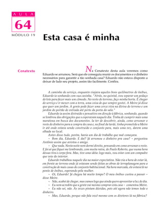 A UA U L A
     L A

    64
 64
MÓDULO 19
              Esta casa é minha


  Cenatexto                                     N  a Cenatexto desta aula veremos como
              Eduardo se arrumou. Será que ele conseguiu reunir os documentos e o dinheiro
              necessários para garantir a tão sonhada casa? Eduardo não estava disposto a
              deixar de lado seu projeto, assim tão facilmente. Confira.


                   A caminho do serviço, enquanto viajava aqueles bons quilômetros de ônibus,
              Eduardo ia sonhando com sua casinha. “Atrás, no quintal, vou separar um pedaço
              do lote para fazer mais um cômodo. No resto do terreno, faço minha horta. É chegar
              do serviço e ir mexer com a terra, uma coisa de que sempre gostei. A Meire já disse
              que quer um jardim. A gente pode fazer uma cerca viva na divisa do terreno e um
              jardim do portão de entrada até perto da porta da sala.”
                   Eduardo ia assim distraído e pensativo em direção à fábrica, sonhando, quando
              se lembrou das obrigações que o esperavam naquele dia. Tinha de cumprir mais uma
              maratona em busca dos documentos. Ia ter de descobrir, ainda, como arrumar o
              resto do dinheiro para a compra da casa e, no final da tarde, tinha prometido a Meire
              ir até onde estava sendo construído o conjunto para, mais uma vez, darem uma
              olhada no local.
                   Antes disso tudo, porém, havia um dia de trabalho que mal começava.
                   - Bom dia, Eduardo. E daí? Já arrumou o dinheiro pra casa? - perguntou
              Antônio assim que avistou o amigo.
                   - Que nada. Nesta noite nem dormi direito, pensando em como arrumar o resto.
              E foi aí que fiquei me lembrando, com muita raiva, do Paulo Roberto, que numa hora
              dessas tira o corpo fora. Mas, tive uma idéia: logo mais, vou estar com um compadre
              que veio do interior.
                   Eduardo trabalhou naquele dia na maior expectativa. Não via a hora de estar lá,
              em frente ao terreno onde já estavam sendo feitas as obras de terraplanagem para a
              construção de mais casas do conjunto habitacional. Na hora marcada, ele estava lá no
              ponto de ônibus, esperando pela mulher.
                   - Oi, Eduardo! Já chegou há muito tempo? O meu ônibus custou a passar -
              disse Meire.
                   - Não, acabei de chegar, mas vamos logo que ainda quero aproveitar a luz do dia.
                   - Eu nem acredito que a gente vai mesmo comprar esta casa - comentou Meire.
                   - Eu não sei, não. Às vezes pintam dúvidas, pois até agora não temos todo o
              dinheiro.
                   - Mas, Eduardo, porque não fala você mesmo com os diretores lá na fábrica?
 