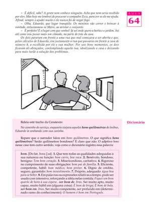 - É difícil, sabe? A gente nem conhece ninguém. Acho que nem seria recebido         A U L A
por eles. Mas hoje me lembrei de procurar o compadre Zeca, para ver se ele me ajuda.
Afinal, sempre o ajudei muito e ele nunca foi de negar fogo.
     - Olha, Eduardo, que lugar tranqüilo. Os meninos vão correr e brincar à             64
vontade, entusiasmou-se Meire, ao avistar o conjunto.
     - É perfeito! É o lugar com que sonhei! Já sei onde quero a horta e o jardim. Sei
até como vou puxar mais um cômodo, na parte de trás da casa.
     Os dois pararam em frente a uma rua que mal começava a ser aberta e que,
pelos cálculos de Eduardo, era justamente a rua que passaria em frente a casa de
número 8, a escolhida por ele e sua mulher. Por uns bons momentos, os dois
ficaram ali abraçados, contemplando aquela rua, idealizando a casa e deixando
para mais tarde a solução dos problemas.




    Releia este trecho da Cenatexto:                                                     Dicionário
   No caminho do serviço, enquanto viajava aqueles bons quilômetros de ônibus,
Eduardo ia sonhando com sua casinha.

    Repare que o narrador falou em bons quilômetros. O que significa bons
quilômetros? Serão quilômetros bondosos? É claro que não. O adjetivo bons
nesse caso tem outro sentido, veja como o dicionário registra essa palavra:

    bom. [Do lat. bonu.] adj. 1. Que tem todas as qualidades adequadas à
    sua natureza ou função: bom carro, boa vaca. 2. Benévolo, bondoso,
    benigno: Tem bom coração. 3. Misericordioso, caritativo. 4. Rigoroso
    no cumprimento de suas obrigações: bom pai de família. 5. Eficiente,
    competente, hábil: bom médico; bom pintor. 6. Digno de crédito,
    seguro, garantido: bom investimento. 7. Próprio, adequado: água boa
    para se beber. 8. Em palavras ou expressões relativas a tempo, pode ser
    usado com intensivo, reforçando a idéia nelas contida: Fiquei um bom
    quarto de hora à sua espera . ser bom de. bras. Ser muito apto, muito
    capaz, muito hábil em (alguma coisa): É bom de briga; É bom de bola.
    ser bom em. bras. Ser muito competente, ser profundo em (determi-
    nado ramo do conhecimento): O homem é bom em Português.
 