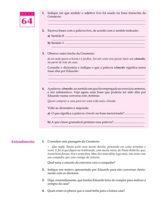 A U L A   1.   Indique em que sentido o adjetivo bom foi usado na frase transcrita da
                    Cenatexto.

     64              ............................................................................................................................... ...
                     ............................................................................................................................... ...

               2.   Escreva frases com a palavra bom, de acordo com o sentido indicado:
                    a) Sentido 8: ...........................................................................................................
                       .............................................................................................................................
                    b) Sentido 1: ...........................................................................................................
                       .............................................................................................................................

               3.   Observe outro trecho da Cenatexto:
                    Já sei onde quero a horta e o jardim. Sei até como vou puxar mais um cômodo,
                    na parte de trás da casa.
                    Consulte o dicionário e indique o que a palavra cômodo significa nessa
                    frase dita por Eduardo.
                     ..................................................................................................................................
                     ..................................................................................................................................
                     ..................................................................................................................................

               4.   A palavra cômodo, no sentido em que foi empregada no exercício anterior,
                    é um substantivo. Veja agora uma frase que poderia ter sido dita por
                    Eduardo numa conversa com Antônio.
                    Quero comprar a casa para ter uma vida mais cômoda.

                    Volte ao dicionário e responda:
                    a) O que significa a palavra cômoda na frase mencionada? ...........................
                       .............................................................................................................................
                    b) A que classe gramatical pertence essa palavra? ..........................................
                       .............................................................................................................................




Entendimento   1.   Considere esta passagem da Cenatexto:
                    - Que nada. Nesta noite nem dormi direito, pensando em como arrumar o
                    resto. E foi aí que fiquei me lembrando, com muita raiva, do Paulo Roberto, que,
                    numa hora dessas, tira o corpo fora. Mas tive uma idéia: logo mais, vou estar com
                    um compadre que veio comigo do interior.
                    Qual seria o assunto da conversa com o compadre?

               2.   Indique um motivo apresentado por Eduardo para não conversar direta-
                    mente com os diretores.

               3.   Diga, resumidamente, que tarefas Eduardo teria de cumprir para realizar a
                    compra da casa?

               4.   Quais eram os planos que o casal tinha para a futura casa?
 