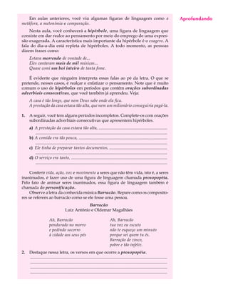 Em aulas anteriores, você viu algumas figuras de linguagem como a                                                                      Aprofundando
                                                                                                                                           A U L A
metáfora, a metonímia e comparação.
    Nesta aula, você conhecerá a hipérbole, uma figura de linguagem que
consiste em dar realce ao pensamento por meio do emprego de uma expres-
                                                                                                                                          64
são exagerada. A característica mais importante da hipérbole é o exagero. A
fala do dia-a-dia está repleta de hipérboles. A todo momento, as pessoas
dizem frases como:
     Estava morrendo de vontade de...
     Eles cantaram mais de mil músicas...
     Quase comi um boi inteiro de tanta fome.

    É evidente que ninguém interpreta essas falas ao pé da letra. O que se
pretende, nesses casos, é realçar e enfatizar o pensamento. Note que é muito
comum o uso de hipérboles em períodos que contêm orações subordinadas
adverbiais consecutivas, que você também já aprendeu. Veja:
     A casa é tão longe, que nem Deus sabe onde ela fica.
     A prestação da casa estava tão alta, que nem um milionário conseguiria pagá-la.

1.   A seguir, você tem alguns períodos incompletos. Complete-os com orações
     subordinadas adverbiais consecutivas que apresentem hipérboles.
     a) A prestação da casa estava tão alta, .................................................................
        .............................................................................................................................
     b) A comida era tão pouca, ....................................................................................
        .............................................................................................................................
     c) Ele tinha de preparar tantos documentos, .......................................................
        .............................................................................................................................
     d) O serviço era tanto, ...........................................................................................
        .............................................................................................................................

     Conferir vida, ação, voz e movimento a seres que não têm vida, isto é, a seres
inanimados, é fazer uso de uma figura de linguagem chamada prosopopéia.
Pelo fato de animar seres inanimados, essa figura de linguagem também é
chamada de personificação.
     Observe a letra da conhecida música Barracão. Repare como os composito-
res se referem ao barracão como se ele fosse uma pessoa.
                                                  Barracão
                                      Luiz Antônio e Oldemar Magalhães

                       Ah, Barracão                                             Ah, Barracão
                       pendurado no morro                                       tua voz eu escuto
                       e pedindo socorro                                        não te esqueço um minuto
                       à cidade aos seus pés                                    porque sei quem tu és.
                                                                                Barração de zinco,
                                                                                pobre e tão infeliz.
2.   Destaque nessa letra, os versos em que ocorre a prosopopéia.
     ..................................................................................................................................
     ..................................................................................................................................
     ..................................................................................................................................
     ..................................................................................................................................
 