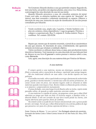 Redação
A U L A        Na Cenatexto, Eduardo idealiza a casa que pretende comprar. Segundo ele,
   no ar   terá uma horta, um jardim com algumas plantas, uma cerca viva. Dessa forma,

64         a personagem faz uma descrição da casa em sua mente.
               Quando Eduardo procurava a casa, ele consultou anúncios de jornal.
           Como você sabe, os anúncios também são uma espécie de “descrição” do
           imóvel, mas bem resumida e sobretudo mostrando os espaços. Observe a
           descrição de uma casa, transcrita da seção de classificados de um dos jornais
           consultados por Eduardo:


               Vendo excelente casa, ampla sala, 2 quartos, 1 bonito banheiro com
               piso em cerâmica, ótima dependência, 1 vaga na garagem. Próxima a
               colégio e a supermercado. Rua 8 conjunto X. Venha conferir. Preço a
               combinar. Tel. contato: 222-01234



               Repare que, mesmo que de maneira resumida, o jornal dá as características
           da casa que anuncia. As descrições de casas, evidentemente, não aparecem
           somente em textos que retratam a realidade objetiva.
               Vários escritores se utilizam desse tema, a casa, para produzirem textos
           descritivos literários. Você mesmo já viu uma descrição de casa feita por José
           de Alencar no seu livro O guarani e outros poemas e músicas sobre a casa,
           como Barracão.
               Leia, agora, uma descrição da casa materna feita por Vinícius de Moraes.


                                            A casa materna



               É sempre quieta a casa materna, mesmo aos domingos, quando as mãos
           filiais se pousam sobre a mesa farta do almoço, repetindo uma antiga imagem.
                Há um tradicional silêncio em suas salas e um dorido repouso em suas





           poltrona.
                O assoalho encerado, sobre o qual ainda escorrega o fantasma de cachorrinha
           preta, guarda as mesma mancha e o mesmo taco solto de outras primaveras. As
           coisas vivem como em prece, nos mesmos lugares onde as situaram as mãos
           maternas quando eram moças e lisas. Rostos irmãos se olham dos porta-retratos,
           a se amarem e compreenderem mutuamente.




                O piano fechado, com uma longa tira de flanela sobre as teclas, repete ainda
           passadas valsas, de quando as mãos maternas careciam sonhar.
                A casa materna é o espelho de outras, em pequenas coisas que o olhar filial
           admirava ao tempo que tudo era belo: O licoreiro magro, a bandeja triste, o
           absurdo bibelô. E tem um corredor de cujo teto á noite pende luz morta, com





           negras aberturas para quartos cheios de sombras.
                Na estante junto a escada há um Tesouro da Juventude com o grosso puído
           de tato e de tempo. Foi ali que o olhar filial primeiro viu a forma gráfica de algo
           que passaria a ser para ele a forma suprema da beleza: o verso.

           Fonte: Vinícius de Moraes. “A casa materna”. Em Português através de exercícios .
           Fernando dos Santos Costa e Telmo Correia Arraes.16ª ed. São Paulo, Ed. Ática, 1979.
           Pág. 256.
 
