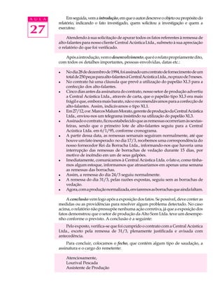 A U L A        Em seguida, vem a introdução, em que o autor descreve o objeto ou propósito do
          relatório, indicando o fato investigado, quem solicitou a investigação e quem a

27        executou:

              Atendendo à sua solicitação de apurar todos os fatos referentes à remessa de
          alto-falantes para nosso cliente Central Acústica Ltda., submeto à sua apreciação
          o relatório do que foi verificado.

             Após a introdução, vem o desenvolvimento, que é o relato propriamente dito,
          com todos os detalhes importantes, pessoas envolvidas, datas etc.:

          l   No dia 28 de dezembro de 1994, foi assinado um contrato de fornecimento de um
              total de 250 peças para alto-falantes à Central Acústica Ltda., no prazo de 3 meses.
          l   No contrato há uma cláusula que prevê a utilização do papelão XL3 para a
              confecção dos alto-falantes.
          l   Cinco dias antes da assinatura do contrato, nosso setor de produção advertiu
              a Central Acústica Ltda., através de carta, que o papelão tipo XL3 era mais
              frágil e que, embora mais barato, não o recomendávamos para a confecção de
              alto-falantes. Assim, indicávamos o tipo XL1.
          l   Em 27/12, o sr. Marcos Malum Morato, gerente de produção da Central Acústica
              Ltda., enviou-nos um telegrama insistindo na utilização do papelão XL3.
          l   Assinado o contrato, ficou estabelecido que as remessas ocorreriam às sextas-
              feiras, sendo que o primeiro lote de alto-falantes seguiu para a Central
              Acústica Ltda. em 6/1/95, conforme cronograma.
          l   A partir dessa data, as remessas semanais seguiram normalmente, até que
              houve um fato inesperado: no dia 17/3, recebemos uma correspondência do
              nosso fornecedor Rei da Borracha Ltda., informando-nos que haveria uma
              interrupção das remessas de borrachas de vedação durante 15 dias, por
              motivo de incêndio em um de seus galpões.
          l   Imediatamente, comunicamos à Central Acústica Ltda. o fato e, como tínha-
              mos algum estoque, informamos que atrasaríamos em apenas uma semana
              as remessas das borrachas.
          l   Assim, a remessa do dia 24/3 seguiu normalmente.
          l   A remessa do dia 31/3, pelas razões expostas, seguiu sem as borrachas de
              vedação.
          l   Agora, com a produção normalizada, enviaremos as borrachas que ainda faltam.

              A conclusão vem logo após a exposição dos fatos. Se possível, deve conter as
          medidas ou as providências para resolver algum problema detectado. No caso
          acima, o relatório não pressupõe nenhuma ação corretiva, já que a exposição dos
          fatos demonstrou que o setor de produção da Alto Som Ltda. teve um desempe-
          nho conforme o previsto. A conclusão é a seguinte:
              Pelo exposto, verifica-se que foi cumprido o contrato com a Central Acústica
          Ltda., exceto pela remessa de 31/3, plenamente justificada e avisada com
          antecedência.
              Para concluir, colocamos o fecho, que contém algum tipo de saudação, a
          assinatura e o cargo do remetente:

              Atenciosamente,
              Lourival Pescada
              Assistente de Produção
 