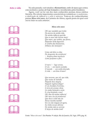 Arte e vida
   A U L A         Na aula passada, você estudou o Romantismo, estilo de época que contou
              com escritores e poetas até hoje festejados e reconhecidos pelos brasileiros.

   64              Agora, você vai ler um dos mais conhecidos poemas dessa estética
              literária. Ele retrata importantes características românticas: o saudosismo,
              a idealização da infância e o culto à natureza. Trata-se do conhecidíssimo
              poema Meus oito anos, de Casimiro de Abreu, aquele poeta do qual você
              ouviu falar na aula anterior.





                                                   Meus oito anos

                                         Oh! que saudades que tenho
                                         Da aurora da minha vida,
                                         Da minha infância querida





                                         Que os anos não trazem mais!
                                         Que amor, que sonhos, que flores,
                                         Naquelas tarde fagueiras
                                         À sombra das bananeiras,
                                         Debaixo dos laranjais!




                                        Como são belos os dias
                                         Do despontar da existência!
                                         - Respira alma inocência
                                         Como perfumes a flor;



                                        O mar é - lago sereno,
                                         O céu - um manto azulado,
                                         O mundo - um sonho dourado,





                                         A vida - um hino d‘amor!


                                         Que auroras, que sol, que vida,
                                         Que noites de melodia
                                         Naquela doce alegria,




                                         Naquele ingênuo folgar!
                                         O céu bordado d‘estrelas,
                                         A terra de aromas cheia,
                                         As ondas beijando a areia
                                         E a lua beijando o mar!





                                         Oh! dias da minha infância!
                                         Oh! meu céu de primavera!
                                         Que doce a vida não era
                                         Nessa risonha manhã!
                                         Em vez das mágoas de agora,
                                         Eu tinha nessas delícias




                                         De minha mãe as carícias
                                         E beijos de minha irmã!


              Fonte: Meus oito anos. Em Poesia. 9ª edição. Rio de Janeiro, Ed. Agir, 1979, pág. 41.
 
