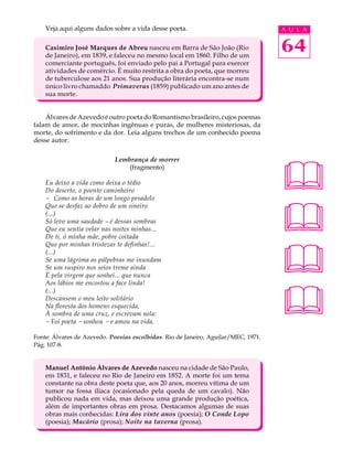 Veja aqui alguns dados sobre a vida desse poeta.                                A U L A


    Casimiro José Marques de Abreu nasceu em Barra de São João (Rio
    de Janeiro), em 1839, e faleceu no mesmo local em 1860. Filho de um
                                                                                    64
    comerciante português, foi enviado pelo pai a Portugal para exercer
    atividades de comércio. É muito restrita a obra do poeta, que morreu
    de tuberculose aos 21 anos. Sua produção literária encontra-se num
    único livro chamaddo Primaveras (1859) publicado um ano antes de
    sua morte.


    Álvares de Azevedo é outro poeta do Romantismo brasileiro, cujos poemas
falam de amor, de mocinhas ingênuas e puras, de mulheres misteriosas, da
morte, do sofrimento e da dor. Leia alguns trechos de um conhecido poema
desse autor.




                                                                                    
                             Lembrança de morrer
                                 (fragmento)

    Eu deixo a vida como deixa o tédio
    Do deserto, o poento caminheiro
    - Como as horas de um longo pesadelo



                                                                                    
    Que se desfaz ao dobro de um sineiro
    (...)
    Só levo uma saudade – é dessas sombras
    Que eu sentia velar nas noites minhas...
    De ti, ó minha mãe, pobre coitada




                                                                                    
    Que por minhas tristezas te definhas!...
    (...)
    Se uma lágrima as pálpebras me inundam
    Se um suspiro nos seios treme ainda
    É pela virgem que sonhei... que nunca
    Aos lábios me encostou a face linda!



                                                                                    
    (...)
    Descansem o meu leito solitário
    Na floresta dos homens esquecida,
    À sombra de uma cruz, e escrevam nela:
    - Foi poeta - sonhou - e amou na vida.

Fonte: Álvares de Azevedo. Poesias escolhidas. Rio de Janeiro, Aguilar/MEC, 1971.
Pág. 107-8.


    Manuel Antônio Álvares de Azevedo nasceu na cidade de São Paulo,
    em 1831, e faleceu no Rio de Janeiro em 1852. A morte foi um tema
    constante na obra deste poeta que, aos 20 anos, morreu vítima de um
    tumor na fossa ilíaca (ocasionado pela queda de um cavalo). Não
    publicou nada em vida, mas deixou uma grande produção poética,
    além de importantes obras em prosa. Destacamos algumas de suas
    obras mais conhecidas: Lira dos vinte anos (poesia); O Conde Lopo
    (poesia); Macário (prosa); Noite na taverna (prosa).
 