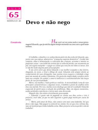 A UA U L A
     L A

      65
 65
M Ó D U L O 20
                 Devo e não nego


   Cenatexto                                      H oje você vai ver como anda o nosso perso-
                 nagem Eduardo, que já está há algum tempo morando na casa com a qual tanto
                 sonhou.




                      O trabalho, a família e os sonhos fazem parte do dia-a-dia de Eduardo, que,
                 junto com sua esposa, administra “a pequena empresa doméstica”. Cuidar das
                 compras, olhar a alimentação e a educação das crianças, arrumar e manter as
                 pequenas coisas - um trilho da cortina que se solta da parede, um vazamento na
                 pia, um esgoto entupido - e pagar as contas que vencem em todos os meses. Em
                 si não há razão alguma para preocupações.
                      É um corre-corre que deixa Eduardo e sua mulher ocupados o dia inteiro,
                 chegando, às vezes, a tirar o fôlego do casal. Eduardo está sempre atento ao
                 cumprimento de suas obrigações, mas muitas vezes esquece a realidade e foge
                 para um mundo de sonhos e fantasias. Ele gosta da simplicidade e prefere ouvir
                 mais seu coração. Os sonhos, o amor à natureza e o sentimentalismo são traços
                 fortes de sua personalidade.
                      Meire, sua mulher, é mais prática e realista. A racionalidade é uma de suas
                 principais características e, algumas vezes, é também o ponto de conflito entre
                 ela e seu marido. Por isso, muitas vezes ela finge que não vê o sonhador Eduardo
                 esquecido de partir para a solução dos problemas. Mas, em alguns momentos,
                 acaba perdendo a paciência e inicia mais uma discussão.
                      Naquele dia, ela estava visivelmente preocupada.
                      - Eduardo, a gente não tá pagando as contas nos dias certos e isto é
                 prejuízo, você sabe, já que no mês seguinte a gente paga multa por causa do
                 atraso.
                      - Meire, pelo amor de Deus, não comece com mais uma ladainha. Sei que
                 devo e não nego. Não paguei a conta de luz ontem. Eu sei que era o último dia,
                 mas saí tarde porque tinha trabalho extra. Mais prejuízo seria eu perder o dia de
                 trabalho!
 