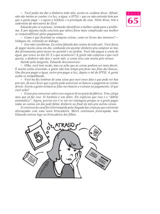 - Você podia me dar o dinheiro todo mês, assim eu cuidava disso. Afinal,       A U L A
não são tantas as contas: é a luz, a água, o IPTU - que eu não entendo bem por
que a gente paga - e agora o telefone e a prestação da casa. Além disso, tem a
caderneta da mercearia do Zezé.                                                    65
    Eduardo pôs-se a pensar, tentando identificar a melhor saída para o proble-
ma. E por alguma razão concluiu que talvez fosse mais complicado sua mulher
se responsabilizar pelos pagamentos.
    - Como é que ficariam as compras extras, como os livros dos meninos? -
Indagou ele, voltando ao diálogo.
    - Isso não é problema. Eu estou falando das contas de todo mês. Você deixa
de pagar muita coisa em dia, sonhando em ajuntar dinheiro pra comprar as tais
das ferramentas para mexer no quintal e no jardim. Você não pagou a conta de
água, que vence no dia 10. E o que aconteceu? A gente não comprou o que você
queria, o dinheiro não deu e neste mês, a conta veio com multa pelo atraso.
    Saindo pela tangente, Eduardo desconversou:
    - Olha, você tem razão, mas eu acho que as coisas podiam ser mais fáceis.
É muita conta vencendo, a gente não tem tempo pra ficar nas filas dos bancos.
Um dia pra pagar a água, outro pra pagar a luz, depois o tal do IPTU. A gente
acaba se atrapalhando.
    - Você me fez lembrar de uma coisa que ouvi esses dias e que pode ser boa
pra nós. Já ouvi dizer que a gente pode autorizar os bancos a pagarem as contas
direto. Assim a gente evitava as filas nos bancos e o atraso no pagamento. O que
você acha?
    - Estou pra conversar sobre esse negócio lá no posto da fábrica. Tem colega
meu que já faz isso. O Antônio é um deles. Ele explicou que isso é o “débito
automático”. Agora, preciso ver é se vai ser vantagem porque se a gente pagar
todas as contas em dia pode faltar dinheiro no final do mês pra outras coisas.
    A conversa do casal foi interrompida pela chegada das crianças que entraram
alvoraçadas com uma nova brincadeira. Meire continuou preocupada, mas
Eduardo entrou logo na brincadeira dos filhos.
 