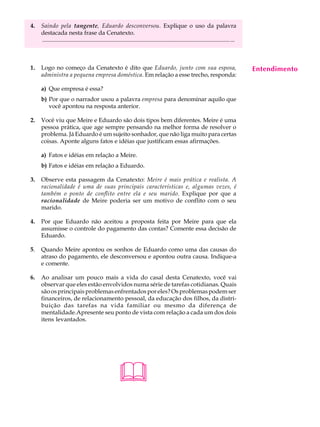 4.   Saindo pela tangente, Eduardo desconversou. Explique o uso da palavra                                                                 A U L A
     destacada nesta frase da Cenatexto.
     ............................................................................................................................... ...
                                                                                                                                           65
1.   Logo no começo da Cenatexto é dito que Eduardo, junto com sua esposa,                                                                 Entendimento
     administra a pequena empresa doméstica. Em relação a esse trecho, responda:

     a) Que empresa é essa?
     b) Por que o narrador usou a palavra empresa para denominar aquilo que
        você apontou na resposta anterior.

2.   Você viu que Meire e Eduardo são dois tipos bem diferentes. Meire é uma
     pessoa prática, que age sempre pensando na melhor forma de resolver o
     problema. Já Eduardo é um sujeito sonhador, que não liga muito para certas
     coisas. Aponte alguns fatos e idéias que justificam essas afirmações.

     a) Fatos e idéias em relação a Meire.
     b) Fatos e idéias em relação a Eduardo.

3.   Observe esta passagem da Cenatexto: Meire é mais prática e realista. A
     racionalidade é uma de suas principais características e, algumas vezes, é
     também o ponto de conflito entre ela e seu marido. Explique por que a
     racionalidade de Meire poderia ser um motivo de conflito com o seu
     marido.

4.   Por que Eduardo não aceitou a proposta feita por Meire para que ela
     assumisse o controle do pagamento das contas? Comente essa decisão de
     Eduardo.

5.   Quando Meire apontou os sonhos de Eduardo como uma das causas do
     atraso do pagamento, ele desconversou e apontou outra causa. Indique-a
     e comente.

6.   Ao analisar um pouco mais a vida do casal desta Cenatexto, você vai
     observar que eles estão envolvidos numa série de tarefas cotidianas. Quais
     são os principais problemas enfrentados por eles? Os problemas podem ser
     financeiros, de relacionamento pessoal, da educação dos filhos, da distri-
     buição das tarefas na vida familiar ou mesmo da diferença de
     mentalidade.Apresente seu ponto de vista com relação a cada um dos dois
     itens levantados.




                                                         
 