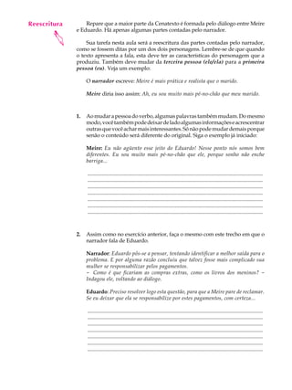 Reescritura
   A U L A        Repare que a maior parte da Cenatexto é formada pelo diálogo entre Meire
              e Eduardo. Há apenas algumas partes contadas pelo narrador.

   65
       
                  Sua tarefa nesta aula será a reescritura das partes contadas pelo narrador,
              como se fossem ditas por um dos dois personagens. Lembre-se de que quando
              o texto apresenta a fala, esta deve ter as características do personagem que a
              produziu. Também deve mudar da terceira pessoa (ele/ela) para a primeira
              pessoa (eu). Veja um exemplo:

                   O narrador escreve: Meire é mais prática e realista que o marido.

                   Meire diria isso assim: Ah, eu sou muito mais pé-no-chão que meu marido.



              1.   Ao mudar a pessoa do verbo, algumas palavras também mudam. Do mesmo
                   modo, você também pode deixar de lado algumas informações e acrescentrar
                   outras que você achar mais interessantes. Só não pode mudar demais porque
                   senão o conteúdo será diferente do original. Siga o exemplo já iniciado:

                   Meire: Eu não agüento esse jeito do Eduardo! Nesse ponto nós somos bem
                   diferentes. Eu sou muito mais pé-no-chão que ele, porque sonho não enche
                   barriga...

                   ..................................................................................................................................
                   ..................................................................................................................................
                   ..................................................................................................................................
                   ..................................................................................................................................
                   ..................................................................................................................................
                   ..................................................................................................................................
                   ..................................................................................................................................



              2.   Assim como no exercício anterior, faça o mesmo com este trecho em que o
                   narrador fala de Eduardo.

                   Narrador: Eduardo pôs-se a pensar, tentando identificar a melhor saída para o
                   problema. E por alguma razão concluiu que talvez fosse mais complicado sua
                   mulher se responsabilizar pelos pagamentos.
                   - Como é que ficariam as compras extras, como os livros dos meninos? -
                   Indagou ele, voltando ao diálogo.

                   Eduardo: Preciso resolver logo esta questão, para que a Meire pare de reclamar.
                   Se eu deixar que ela se responsabilize por estes pagamentos, com certeza...

                   ..................................................................................................................................
                   ..................................................................................................................................
                   ..................................................................................................................................
                   ..................................................................................................................................
                   ..................................................................................................................................
                   ..................................................................................................................................
                   ..................................................................................................................................
 