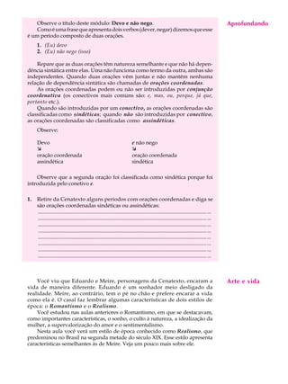 Observe o título deste módulo: Devo e não nego.                                                                                        Aprofundando
                                                                                                                                            A U L A
    Como é uma frase que apresenta dois verbos (dever, negar) dizemos que esse
é um período composto de duas orações.
     1. (Eu) devo
                                                                                                                                           65
     2. (Eu) não nego (isso)

    Repare que as duas orações têm natureza semelhante e que não há depen-
dência sintática entre elas. Uma não funciona como termo da outra, ambas são
independentes. Quando duas orações vêm juntas e não mantêm nenhuma
relação de dependência sintática são chamadas de orações coordenadas.
    As orações coordenadas podem ou não ser introduzidas por conjunção
coordenativa (os conectivos mais comuns são: e, mas, ou, porque, já que,
portanto etc.).
    Quando são introduzidas por um conectivo, as orações coordenadas são
classificadas como sindéticas; quando não são introduzidas por conectivo,
as orações coordenadas são classificadas como assindéticas.
     Observe:

     Devo                                                                  e não nego
     æ                                                                     æ
     oração coordenada                                                     oração coordenada
     assindética                                                           sindética

    Observe que a segunda oração foi classificada como sindética porque foi
introduzida pelo conetivo e.

1.   Retire da Cenatexto alguns períodos com orações coordenadas e diga se
     são orações coordenadas sindéticas ou assindéticas:
     ............................................................................................................................... ...
     ............................................................................................................................... ...
     ............................................................................................................................... ...
     ............................................................................................................................... ...
     ............................................................................................................................... ...
     ............................................................................................................................... ...
     ............................................................................................................................... ...
     ............................................................................................................................... ...



    Você viu que Eduardo e Meire, personagens da Cenatexto, encaram a                                                                      Arte e vida
vida de maneira diferente. Eduardo é um sonhador meio desligado da
realidade. Meire, ao contrário, tem o pé no chão e prefere encarar a vida
como ela é. O casal faz lembrar algumas características de dois estilos de
época: o Romantismo e o Realismo.
    Você estudou nas aulas anteriores o Romantismo, em que se destacavam,
como importantes características, o sonho, o culto à natureza, a idealização da
mulher, a supervalorização do amor e o sentimentalismo.
    Nesta aula você verá um estilo de época conhecido como Realismo, que
predominou no Brasil na segunda metade do século XIX. Esse estilo apresenta
características semelhantes às de Meire. Veja um pouco mais sobre ele.
 