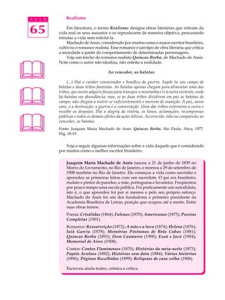 A U L A       Realismo


65            Em literatura, o termo Realismo designa obras literárias que retiram da
          vida real os seus assuntos e os reproduzem de maneira objetiva, procurando
          retratar a vida sem enfeitá-la.
              Machado de Assis, considerado por muitos como o maior escritor brasileiro,
          cultivou o romance realista. Esse romance é um tipo de obra literária que critica
          a sociedade a partir do comportamento de determinadas personagens.
              Veja um trecho do romance realista Quincas Borba, de Machado de Assis.




          Note como o autor não idealiza, não enfeita a realidade.

                                       Ao vencedor, as batatas

               (...) Daí o caráter conservador e benéfico da guerra. Supõe tu um campo de





          batatas e duas tribos famintas. As batatas apenas chegam para alimentar uma das
          tribos, que assim adquire forças para transpor a montanha e ir à outra vertente, onde
          há batatas em abundância; mas, se as duas tribos dividirem em paz as batatas do
          campo, não chegam a nutrir-se suficientemente e morrem de inanição. A paz, nesse
          caso, é a destruição; a guerra é a conservação. Uma das tribos extermina a outra e
          recolhe os despojos. Daí a alegria da vitória, os hinos, aclamações, recompensas




          públicas e todos os demais efeitos da ações bélicas. Ao vencido, ódio ou compaixão; ao
          vencedor, as batatas.
          Fonte: Joaquim Maria Machado de Assis. Quincas Borba. São Paulo, Ática, 1977.
          Pág. 18-19.


              Veja a seguir algumas informações sobre a vida daquele que é considerado
          por muitos como o melhor escritor brasileiro.

              Joaquim Maria Machado de Assis nasceu a 21 de junho de 1839 no
              Morro do Livramento, no Rio de Janeiro, e morreu a 29 de setembro de
              1908 também no Rio de Janeiro. Ele começou a vida como sacristão e
              aprendeu as primeiras letras com um sacerdote. O pai era brasileiro,
              mulato e pintor de paredes; a mãe, portuguesa e lavadeira. Freqüentou
              por pouco tempo uma escola pública. Foi praticamente um autodidata,
              isto é, o que aprendeu foi por si mesmo e pelo seu próprio esforço.
              Machado de Assis foi um dos fundadores e primeiro presidente da
              Academia Brasileira de Letras, posição que ocupou até a morte. Entre
              suas obras temos:
              Poesia: Crisálidas (1864); Falenas (1870); Americanas (1875); Poesias
              Completas (1901).
              Romance: Ressurreição (1872); A mão e a luva (1874); Helena (1876);
              Iaiá Garcia (1878); Memórias Póstumas de Brás Cubas (1881);
              Quincas Borba (1891); Dom Casmurro (1900); Esaú e Jacó (1904);
              Memorial de Aires (1908).
              Contos: Contos Fluminenses (1870); Histórias da meia-noite (1873);
              Papéis Avulsos (1882); Histórias sem data (1884); Várias histórias
              (1896); Páginas Recolhidas (1899); Relíquias de casa velha (1906).

              Escreveu ainda teatro, crônica e crítica.
 