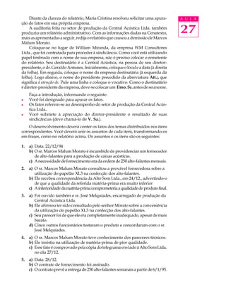 Diante da clareza do relatório, Maria Cristina resolveu solicitar uma apura-      A U L A
ção de fatos em sua própria empresa.
     A auditoria feita no setor de produção da Central Acústica Ltda. também
produziu um relatório administrativo. Com as informações dadas na Cenatexto,           27
mais as apresentadas a seguir, redija o relatório que causou a demissão de Marcos
Malum Morato.
     Coloque-se no lugar de William Miranda, da empresa WM Consultores
Ltda., que foi contratada para proceder à sindicância. Como você está utilizando
papel timbrado com o nome de sua empresa, não é preciso colocar o remetente
do relatório. Seu destinatário é a Central Acústica, na pessoa de seu diretor-
presidente, o dr. Geraldo Antunes. Inicialmente, coloque o local e a data (à direita
da folha). Em seguida, coloque o nome da empresa destinatária (à esquerda da
folha). Logo abaixo, o nome do presidente precedido da abreviatura Att.:, que
significa à atenção de. Pule uma linha e coloque o vocativo. Como o destinatário
é diretor-presidente da empresa, deve-se colocar um Ilmo. Sr. antes de seu nome.
     Faça a introdução, informando o seguinte:
l    Você foi designado para apurar os fatos.
l    Os fatos referem-se ao desempenho do setor de produção da Central Acús-
     tica Ltda..
l    Você submete à apreciação do diretor-presidente o resultado de suas
     sindicâncias (deve chamá-lo de V. Sa.).
    O desenvolvimento deverá conter os fatos dos temas distribuídos nos itens
correspondentes. Você deverá unir os assuntos de cada item, transformando-os
em frases, como no relatório acima. Os assuntos e os itens são os seguintes:

1.   a) Data: 22/12/94
     b) O sr. Marcos Malum Morato é incumbido de providenciar um fornecedor
        de alto-falantes para a produção de caixas acústicas.
     c) A necessidade de fornecimento era da ordem de 250 alto-falantes mensais.
2.   a) O sr. Marcos Malum Morato consultou a provável fornecedora sobre a
        utilização do papelão XL3 na confecção dos alto-falantes.
     b) Ele recebeu correspondência da Alto Som Ltda., em 24/12., advertindo-o
        de que a qualidade da referida matéria-prima era muito inferior
     c) A inferioridade da matéria-prima comprometeria a qualidade do produto final.
3.   a) Foi ouvido também o sr. José Melquíades, encarregado de produção da
        Central Acústica Ltda.
     b) Ele afirmou ter sido consultado pelo senhor Morato sobre a conveniência
        da utilização do papelão XL3 na confecção dos alto-falantes.
     c) Seu parecer foi de que ele era completamente inadequado, apesar de mais
        barato.
     d) Cinco outros funcionários testaram o produto e concordaram com o sr.
        José Melquíades.
4.   a) O sr. Marcos Malum Morato teve conhecimento dos pareceres técnicos.
     b) Ele insistiu na utilização de matéria-prima de pior qualidade.
     c) Esse fato é comprovado pela cópia do telegrama enviado à Alto Som Ltda.
        no dia 27/12.
5.   a) Data: 28/12.
     b) O contrato de fornecimento foi assinado.
     c) O contrato prevê a entrega de 250 alto-falantes semanais a partir de 6/1/95.
 