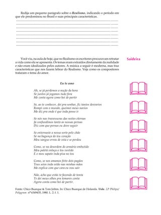 Redija um pequeno parágrafo sobre o Realismo, indicando o período em                                                                   A U L A
que ele predominou no Brasil e suas principais características.
............................................................................................................................... ..........
............................................................................................................................... ..........   65
............................................................................................................................... ..........
............................................................................................................................... ..........
............................................................................................................................... ..........
............................................................................................................................... ..........
............................................................................................................................... ..........
............................................................................................................................... ..........



     Você viu, na aula de hoje, que no Realismo os escritores procuravam retratar                                                            Saideira
a vida como ela se apresenta. Os temas eram extraídos diretamente da realidade
e não eram idealizados pelos autores. A música a seguir é moderna, mas traz
características que nos fazem lebrar do Realismo. Veja como os compositores
trataram o tema do amor.




                                                                                                                                             
                                                           Eu te amo

                        Ah, se já perdemos a noção da hora
                        Se juntos já jogamos tudo fora
                        Me conta agora como hei de partir

                        Se, ao te conhecer, dei pra sonhar, fiz tantos desvarios
                        Rompi com o mundo, queimei meus navios
                        Me diz pra onde é que inda posso ir

                        Se nós nas travessuras das noites eternas
                                                                                                                                             
                                                                                                                                             
                        Já confundimos tanto as nossas pernas
                        Diz com que pernas eu devo seguir

                        Se entornaste a nossa sorte pelo chão
                        Se na bagunça do teu coração



                                                                                                                                             
                        Meu sangue errou de veia e se perdeu

                        Como, se na desordem do armário embutido
                        Meu paletó enlaça o teu vestido
                        E o meu sapato inda pisa no teu




                                                                                                                                             
                        Como, se nos amamos feito dois pagãos
                        Teus seios inda estão nas minhas mãos
                        Me explica com que cara eu vou sair

                        Não, acho que estás te fazendo de tonta



                                                                                                                                             
                        Te dei meus olhos pra tomares conta
                        Agora conta como hei de partir.

Fonte: Chico Buarque  Tom Jobim. In: Chico Buarque de Holanda. Vida. LP Philips/
Polygram nº 6349435, 1980. L. 2. f. 1.
 