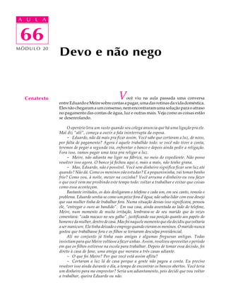 A UA U L A
     L A

      66
 66
M Ó D U L O 20
                 Devo e não nego


   Cenatexto                                        Você viu na aula passada uma conversa
                 entre Eduardo e Meire sobre contas a pagar, uma das rotinas da vida doméstica.
                 Eles não chegaram a um consenso, nem encontraram uma solução para o atraso
                 no pagamento das contas de água, luz e outras mais. Veja como as coisas estão
                 se desenrolando.

                      O operário leva um susto quando seu colega anuncia que há uma ligação pra ele.
                 Mal diz “alô”, começa a ouvir a fala ininterrupta da esposa.
                      - Eduardo, não dá mais pra ficar assim. Você sabe que cortaram a luz, de novo,
                 por falta de pagamento? Agora é aquele trabalhão todo: se você não tiver a conta,
                 teremos de pegar a segunda via, enfrentar o banco e depois ainda pedir a religação.
                 Fora isso, vamos pagar uma taxa pra religar a luz.
                      - Meire, não adianta me ligar na fábrica, no meio do expediente. Não posso
                 resolver isso agora. O banco já fechou aqui e, mais a mais, não tenho grana.
                      - Mas, Eduardo, não é possível. Você sem dinheiro significa ficar sem luz até
                 quando? Não dá. Como os meninos vão estudar? E a pequenininha, vai tomar banho
                 frio? Como vou, à noite, mexer na cozinha? Você arruma o dinheiro ou vou fazer
                 o que você vem me proibindo este tempo todo: voltar a trabalhar e evitar que coisas
                 como essa aconteçam.
                      Bastante irritados, os dois desligaram o telefone e cada um, em seu canto, remoía o
                 problema. Eduardo sentia-se como um peixe fora d’água; não sabia lidar com esse desejo
                 que sua mulher tinha de trabalhar fora. Numa situação dessas isso significava, pensou
                 ele, “entregar o ouro ao bandido”. Em sua casa, ainda assentada ao lado do telefone,
                 Meire, num momento de muita irritação, lembrava-se de seu marido que às vezes
                 comentava: “cada macaco no seu galho”, justificando sua posição quanto aos papéis do
                 homem e da mulher, dentro de casa. Mas foi naquele momento que ela decidiu que voltaria
                 a ser manicure. Ela tinha deixado o emprego quando vieram os meninos. O marido nunca
                 gostou que trabalhasse fora e os filhos se tornaram desculpa providencial.
                      Ali no conjunto já tinha suas amigas e algumas freguesas antigas. Todas
                 insistiam para que Meire voltasse a fazer unhas. Assim, resolveu aproveitar o período
                 em que os filhos estivesse na escola para trabalhar. Depois de tomar essa decisão, foi
                 direto à casa de Jane, uma amiga que morava a três casas adiante.
                      - O que foi Meire? Por que você está assim aflita?
                      - Cortaram a luz lá de casa porque a gente não pagou a conta. Eu preciso
                 resolver isso ainda durante o dia, a tempo de encontrar os bancos abertos. Você teria
                 um dinheiro para me emprestar? Seria um adiantamento, pois decidi que vou voltar
                 a trabalhar, queira Eduardo ou não.
 