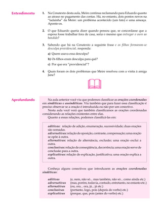 Entendimento
     A U L A   1.   Na Cenatexto desta aula, Meire continua reclamando para Eduardo quanto
                    ao atraso no pagamento das contas. Há, no entanto, dois pontos novos na

     66             “ladainha” da Meire: um problema acontecido (um fato) e uma ameaça.
                    Aponte-os.

               2.   O que Eduardo queria dizer quando pensou que, se concordasse que a
                    esposa fosse trabalhar fora de casa, seria o mesmo que entregar o ouro ao
                    bandido?

               3.   Sabendo que há na Cenatexto a seguinte frase e os filhos formaram-se
                    desculpa providencial, responda:
                    a) Quem usava essa desculpa?
                    b) Os filhos eram desculpa para quê?
                    c) Por que era “providencial”?

               4.   Quais foram os dois problemas que Meire resolveu com a visita à amiga
                    Jane?



                                                  
Aprofundando       Na aula anterior você viu que podemos classificar as orações coordenadas
               em sindéticas e assindéticas. Viu também que para fazer essa classificação é
               preciso observar se a oração é introduzida ou não por um conectivo.
                   Nesta aula você verá que também classificamos as orações coordenadas
               considerando as relações existentes entre elas.
                   Quanto a essas relações, podemos classificá-las em:

                    aditivas: relação de adição, enumeração, sucessividade; duas orações
                    são somadas.
                    adversativas: relação de oposição, contraste, compensação; uma oração
                    se opõe à outra.
                    alternativas: relação de alternância, exclusão; uma oração exclui a
                    outra.
                    conclusivas: relação de conseqüência, decorrência; uma oração serve de
                    conclusão para a outra.
                    explicativas: relação de explicação, justificativa; uma oração explica a
                    outra.


                   Conheça alguns conectivos que introduzem as orações coordenadas
               sindéticas:

                    aditivas         (e, nem, não só... mas também, não só... como ainda etc.)
                    adversativas     (mas, porém, todavia, contudo, entretanto, no entanto etc.)
                    alternativas     (ou, ora... ora, já... já etc.)
                    conclusivas      (portanto, logo, pois (depois do verbo) etc.)
                    explicativas     (porque, que, pois (antes do verbo) etc.)
 