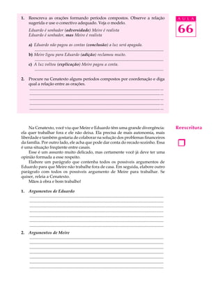 1.   Reescreva as orações formando períodos compostos. Observe a relação                                                                   A U L A
     sugerida e use o conectivo adequado. Veja o modelo.
     Eduardo é sonhador (adversidade) Meire é realista
     Eduardo é sonhador, mas Meire é realista
                                                                                                                                           66
     a) Eduardo não pagou as contas (conclusão) a luz será apagada.
        .............................................................................................................................
     b) Meire ligou para Eduardo (adição) reclamou muito.
        .............................................................................................................................
     c) A luz voltou (explicação) Meire pagou a conta.
        .............................................................................................................................

2.   Procure na Cenatexto alguns períodos compostos por coordenação e diga
     qual a relação entre as orações.
     ............................................................................................................................... ...
     ............................................................................................................................... ...
     ............................................................................................................................... ...
     ............................................................................................................................... ...
     ............................................................................................................................... ...



    Na Cenatexto, você viu que Meire e Eduardo têm uma grande divergência:                                                                 Reescritura
ela quer trabalhar fora e ele não deixa. Ela precisa de mais autonomia, mais
liberdade e também gostaria de colaborar na solução dos problemas financeiros




                                                                                                                                           1
da família. Por outro lado, ele acha que pode dar conta do recado sozinho. Essa
é uma situação freqüente entre casais.
    Esse é um assunto muito delicado, mas certamente você já deve ter uma
opinião formada a esse respeito.
    Elabore um parágrafo que contenha todos os possíveis argumentos de
Eduardo para que Meire não trabalhe fora de casa. Em seguida, elabore outro
parágrafo com todos os possíveis argumento de Meire para trabalhar. Se
quiser, releia a Cenatexto.
    Mãos à obra e bom trabalho!

1.   Argumentos de Eduardo
     ..................................................................................................................................
     ..................................................................................................................................
     ..................................................................................................................................
     ..................................................................................................................................
     ..................................................................................................................................
     ..................................................................................................................................
     ..................................................................................................................................
2.   Argumentos de Meire
     ..................................................................................................................................
     ..................................................................................................................................
     ..................................................................................................................................
     ..................................................................................................................................
     ..................................................................................................................................
     ..................................................................................................................................
     ..................................................................................................................................
 