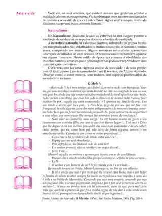 Arte e vida
   A U L A        Você viu, na aula anterior, que existem autores que preferem retratar a
              realidade tal como ela se apresenta. Viu também que esses autores são chamados

   66         de realistas e seu estilo de época é o Realismo. Agora você verá que, dentro do
              Realismo, surge uma outra corrente literária.

                  Naturalismo
                  No Naturalismo (Realismo levado ao extremo) há um exagero perante a
              tendência de evidenciar os aspectos doentios e brutais da realidade.
                  A narrativa naturalista valoriza o coletivo, sobretudo os grupos huma-
              nos marginalizados. São enfatizados os instintos naturais; o homem é, muitas
              vezes, comparado aos animais. Alguns romances naturalistas apresentam
              descrições detalhadas de atos sexuais. O homossexualismo também aparece
              em alguns romances. Nesse estilo de época era comum a obediência aos
              instintos naturais, uma vez que o personagem não podia ser reprimido em suas
              manifestações instintivas.
                  O Naturalismo faz uma vigorosa análise da sociedade e de seus proble-
              mas. O texto abaixo é um fragmento do livro O mulato, de Aluísio Azevedo.
              Observe como o autor mostra, sem rodeios, um aspecto problemático da
              sociedade: o racismo.




                                                    O Mulato
                   - Mas então?! Se é meu amigo, que diabo! diga-me a razão com franqueza! tire-
              me, por uma vez, deste maldito inferno da dúvida! declare-me o segredo da sua recusa,
              seja qual for, ainda que seja uma revelação esmagadora! Estou disposto a aceitar tudo,
              tudo! menos o mistério, que esse tem sido o tormento de minha vida! Vamos, fale!




              suplico-lhe por... aquele que caiu assassinado! - E apontou na direção da cruz. Era
              seu irmão e dizem que meu pai...  Pois bem, peço-lhe por ele que me fale com
              franqueza! Se sabe alguma coisa dos meus antepassados e do meu nascimento, conte-
              me tudo! Juro que lhe ficarei reconhecido por isso! Ou, quem sabe serei tão desprezível
              a seus olhos, que nem sequer lhe mereça tão miserável prova de confiança?




                   - Não! não! ao contrário, meu amigo! Eu até levaria muito em gosto o seu
              casamento com a minha filha, no caso de que isso tivesse lugar!... E só peço a Deus
              que lhe depare a ela um marido possuidor das suas boas qualidades e do seu saber;
              creia, porém, que eu, como bom pai, não devo, de forma alguma, consentir em
              semelhante união. Cometeria um crime se assim procedesse!...





                   - Com certeza há parentesco de irmão entre ela e eu!...
                   - Repare que me está ofendendo...
                   - Pois defenda-se, declarando tudo de uma vez!
                   - E o senhor promete não se revoltar com o que disser!...
                   - Juro! Fale!...
                   Manuel sacudiu os ombros e resmungou depois, em ar de confidência:




                   - Recusei-lhe a mão de minha filha, porque o senhor é... é filho de uma escrava...
                   - Eu?!
                   - O senhor é um homem de cor! Infelizmente esta é a verdade...
                   Raimundo tornou-se lívido. Manuel prosseguiu, no fim de um silêncio:
                   - Já vê o amigo que não é por mim que lhe recusei Ana Rosa, mas é por tudo!




              A família de minha mulher sempre foi muito escrupulosa a esse respeito, e como ela
              é toda a sociedade do Maranhão! Concordo que seja uma asneira; concordo que seja
              um prejuízo tolo! o senhor porém não imagina o que é por cá a prevenção contra os
              mulatos!... Nunca me perdoariam um tal casamento, além do que, para realizá-lo
              teria que quebrar a promessa que fiz a minha sogra, de não dar a neta senão a um
              branco de lei, português ou descendente direto de portugueses!...
              Fonte: Aluísio de Azevedo. O Mulato. 19ª ed. São Paulo, Martins, 1974, Pág. 205-6.
 