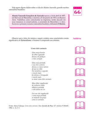 Veja agora alguns dados sobre a vida de Aluísio Azevedo, grande escritor        A U L A
naturalista brasileiro:

                                                                                    66
    Aluísio Tancredo Gonçalves de Azevedo nasceu a 14 de abril de 1857,
    em São Luís do Maranhão, e morreu a 21 de janeiro de 1913, em Buenos
    Aires. Trabalhou como caricaturista na imprensa, tendo atacado em
    seus romances os conservadores, a sociedade do Maranhão e o clero.
    Escreveu o primeiro romance naturalista brasileiro, intitulado O Mulato.




    Observe que a letra da música a seguir contém uma característica muito          Saideira
significativa ao Naturalismo: o homem é comparado aos animais.




                                                                                    
                              Como dois animais

                               Uma moça bonita
                               de olhar agateado
                               deixou em pedaços



                                                                                    
                               o meu coração

                               Uma onça pintada
                               e seu tiro certeiro
                               deixou os meus nervos



                                                                                    
                               de aço no chão
                               Foi mistério e segredo
                               e muito mais
                               foi divino o brinquedo
                               e muito mais




                                                                                    
                               se amar como dois animais

                               Meu olhar vagabundo
                               de cachorro vadio
                               olhava a pintada
                               e ela estava no cio

                               Era um cão vagabundo
                               e uma onça pintada
                               se amando na praça
                               como os animais.
                                                                                    
Fonte: Alceu Valença. Como dois animais. Em: Cavalo de Pau. LP. Ariola nº 201647,
1982. L. A, F. 3.                                                                   
 