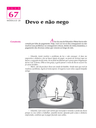A UA U L A
     L A

      67
 67
M Ó D U L O 20
                 Devo e não nego


   Cenatexto                                       A luz da casa de Eduardo e Meire havia sido
                 cortada por falta de pagamento. Hoje, você vai ver se eles conseguiram ou não
                 resolver esse problema e se conseguiram colocar, dentro da rotina doméstica, o
                 pagamento das diversas contas que vencem ao longo do mês.



                      - Eduardo, tentei resolver o problema da luz e não consegui. A Jane me
                 emprestou o dinheiro e fui ao banco depois de pegar, no posto de serviços aqui no
                 bairro, a segunda via da conta. Só no final me falaram que o prazo para religamento
                 da luz é de 72 horas. Olha se tem graça, a gente passar o resto do dia no escuro! Eu
                 já cansei de falar...
                      - Meire, não dá pra fazer disso um cavalo de batalha. Ainda mais que você já
                 resolveu o problema. Agora só resta esperar. O negócio é usar velas e aquele lampião
                 antigo.




                     - Eduardo, é por essas e por outras que você pode ir tirando o cavalo da chuva
                 porque eu vou voltar a trabalhar, amanhã mesmo. Quando pedi a Jane o dinheiro
                 emprestado, combinei que ia pagar fazendo suas unhas.
 