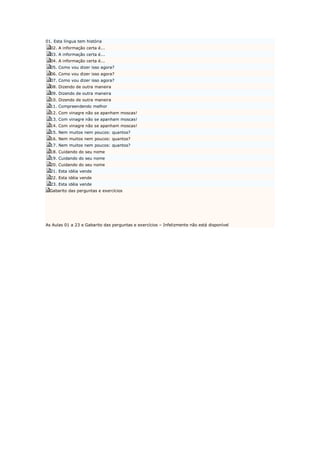 01. Esta língua tem história 
  02. A informação certa é... 
  03. A informação certa é... 
  04. A informação certa é... 
  05. Como vou dizer isso agora? 
  06. Como vou dizer isso agora? 
  07. Como vou dizer isso agora? 
  08. Dizendo de outra maneira 
  09. Dizendo de outra maneira 
  10. Dizendo de outra maneira 
  11. Compreendendo melhor 
  12. Com vinagre não se apanham moscas! 
  13. Com vinagre não se apanham moscas! 
  14. Com vinagre não se apanham moscas! 
  15. Nem muitos nem poucos: quantos? 
  16. Nem muitos nem poucos: quantos? 
  17. Nem muitos nem poucos: quantos? 
  18. Cuidando do seu nome 
  19. Cuidando do seu nome 
  20. Cuidando do seu nome 
  21. Esta idéia vende 
  22. Esta idéia vende 
  23. Esta idéia vende 
  Gabarito das perguntas e exercícios 




As Aulas 01 a 23 e Gabarito das perguntas e exercícios – Infelizmente não está disponível
 