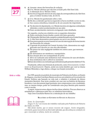 A U L A    6.   a)   Assunto: atraso das borrachas de vedação.
                   b)   O sr. Morato afirmou que não fora avisado pela Alto Som Ltda.

   27              c)
                   d)
                        A afirmação do sr. Morato é falsa.
                        Isso foi averiguado através de uma cópia da correspondência da Alto Som
                        para a Central Acústica Ltda. de 23/12.
              7.   a) O sr. Morato foi questionado sobre o fato.
                   b) Ele deu a entender que havia esquecido se havia recebido o aviso ou não.
                   c) Isso causou estranheza, tratando-se de um assunto tão importante.
              8.   a) No decorrer do depoimento, o sr. Morato incorreu em algumas contradições
                      referentes a outros acontecimentos em seu setor.
                   b) Esses acontecimentos merecem averiguação mais detalhada.
                   Em seguida, conclua seu relatório com os seguintes elementos:
                   a) Estas conclusões foram tiradas a partir dos fatos apurados.
                   b) O fornecedor Alto Som Ltda. cumpriu o contrato firmado com a Central Acústica.
                   c) A Alto Som demonstrou preocupação em servir seu cliente.
                   d) Essa preocupação ocorreu mesmo no caso da interrupção de fornecimento
                       das borrachas de vedação.
                   e) O gerente de produção da Central Acústica Ltda. demonstrou ter negli
                       genciado seus deveres no caso dos alto-falantes.
                   f) Ele parece ter sido negligente também em outros casos, que merecem
                       apuração.
                   g) Ele demonstrou ser mentiroso e manipulador.
                   h) Sua atuação deve ser acompanhada de perto.
                   i) Deve ser realizada uma sindicância mais minuciosa de suas atividades.
                   j) Essa sindicância não é cabível no momento.
                   k) Esses são os fatos e as conclusões que submetemos pelo presente relatório à V.Sa.
                  Finalmente, utilize uma fórmula de protocolo, como Atenciosamente, Cordial-
              mente ou Respeitosamente. Depois, assine seu nome (lembre que você se chama
              William Miranda) e, logo abaixo, coloque sua função (consultor).


Arte e vida       Em 1929, quando era prefeito do município de Palmeira dos Índios, no Estado
              de Alagoas, o escritor Graciliano Ramos escreveu um relatório ao Governador do
              Estado. Embora seja baseado na vida real, o relatório é recheado de ótimos
              momentos literários. Esse texto constitui um caso raro na história da literatura
              brasileira: é um documento legal (portanto, tem compromisso com a realidade),
              mas, ao mesmo tempo, pode ser considerado uma peça literária pela maneira
              como é escrito.
                  A seguir, transcrevemos alguns trechos desse relatório. Procure observar as
              semelhanças e diferenças entre ele e os relatórios burocráticos.
                  Veja como Graciliano Ramos fez a introdução de seu trabalho:





                                  RELATÓRIO AO G OVERNO DO ESTADO DE A LAGOAS

                  Exmo. Sr. Governador:
                  Trago a V. Ex.ª um resumo dos trabalhos realizados pela Prefeitura de Palmeira
              dos Índios em 1928.
                  Não foram muitos, que os nossos recursos são exíguos. Assim minguados,
              entretanto, quase insensíveis ao observador afastado, que desconheça as condições em
              que o município se achava, muito me custaram.
 