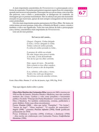 A mais importante característica do Parnasianismo é a preocupação com a        A U L A
forma de expressão. Os poetas parnasianos seguiam regras fixas de composição
quando iam escrever seus poemas. Preocupavam-se com as rimas, com a escolha
das palavras, com o ritmo e, praticamente, se desligavam do conteúdo, da           67
mensagem que os poemas transmitiam. Eles se esforçavam para não transmitir
emoções no que escreviam, apesar de nem sempre conseguirem ser tão neutros
como pretendiam.
    Um dos mais importantes poetas parnasianos foi Olavo Bilac. Ele tratou de
vários temas em seus poemas, entre eles, a História do Brasil, o amor, a morte e
também a vida e seu significado. Tudo isso sem deixar de lado a preocupação
com a forma, característica mais importante do Parnasianismo.
    Leia um de seus poemas:




                                                                                   
                               Nel mezzo del camin...

                        Cheguei. Chegaste. Vinhas fatigada
                        E triste, e triste e fatigado eu vinha.
                        Tinhas a alma de sonhos povoada,



                                                                                   
                        E a alma de sonhos povoada eu tinha...

                        E paramos de súbito na estrada
                        Da vida: longos anos presa à minha
                        A tua mão, a vista deslumbrada




                                                                                   
                        Tive da luz que teu olhar continha.

                        Hoje, segues de novo... Na partida
                        Nem o pranto os teus olhos umedece,
                        Nem te comove a dor da despedida.




                                                                                   
                        E eu, solitário, volto a face, e tremo,
                        Vendo o teu vulto que desaparece
                        Na extrema curva do caminho extremo.

Fonte: Olavo Bilac. Poesia. 2ª ed. Rio de Janeiro, Agir, 1959. Pág. 39-43.


    Veja aqui alguns dados sobre o poeta:

    Olavo Brás Martins dos Guimarães Bilac nasceu em 1865 e morreu em
    1918 no Rio de Janeiro. Estudou Direito e Medicina, mas não concluiu
    nenhum dos cursos. Ganhou a vida como jornalista e funcionário
    público. Foi eleito “Príncipe dos Poetas Brasileiros” e escreveu a letra do
    Hino à Bandeira. Foi também conferencista, cronista, publicitário e
    autor didático. Entre suas obras encontramos:
    Poesia: Poesias (1888) - obra que inclui “Panóplias”, “Via Láctea”,
    “Sarças de fogo”, “Alma inquieta”, “O caçador de esmeraldas”;
    Sagres (1898) - poemeto; Poesias infantis (1904); Tarde (publicado
    postumente em 1919).
    Prosa: Crônicas e novelas (1894); Críticas e fantasia (1904)
    - obra escrita em colaboração com Guimarães Passos; Conferências
    literárias (1906).
 