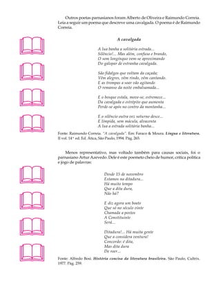 A U L A       Outros poetas parnasianos foram Alberto de Oliveira e Raimundo Correia.
          Leia a seguir um poema que descreve uma cavalgada. O poema é de Raimundo

67        Correia.





                                            A cavalgada

                                 A lua banha a solitária estrada...
                                 Silêncio!... Mas além, confuso e brando,
                                 O som longínquo vem-se aproximando




                                 Do galopar de estranha cavalgada.

                                 São fidalgos que voltam da caçada;
                                 Vêm alegres, vêm rindo, vêm cantando.
                                 E as trompas a soar vão agitando





                                 O remanso da noite embalsamada...

                                 E o bosque estala, move-se, estremece...
                                 Da cavalgada o estrépito que aumenta
                                 Perde-se após no centro da montanha...





                                 E o silêncio outra vez soturno desce...
                                 E límpida, sem mácula, alvacenta
                                 A lua a estrada solitária banha...
          Fonte: Raimundo Correia. “A cavalgada”. Em: Faraco  Moura. Língua e literatura.
          II vol. 14ª ed. Ed. Ática, São Paulo, 1994. Pág. 265.


               Menos representativo, mas voltado também para causas sociais, foi o
          parnasiano Artur Azevedo. Dele é este poemeto cheio de humor, crítica política
          e jogo de palavras:



                                    Desde 15 de novembro
                                     Estamos na ditadura...
                                     Há muito tempo
                                     Que a dita dura,




                                     Não há?

                                     E diz agora um boato
                                     Que só no século vinte
                                     Chamada a postos





                                     A Constituinte
                                     Será...

                                     Ditadura!... Há muita gente
                                     Que a considera ventura!
                                     Concordo: é dita,




                                     Mas dita dura
                                     De roer...
          Fonte: Alfredo Bosi. História concisa da literatura brasileira. São Paulo, Cultrix.
          1977. Pág. 259.
 