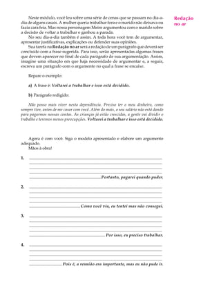 Neste módulo, você leu sobre uma série de cenas que se passam no dia-a-                                                               Redação
                                                                                                                                           A U L A
dia de alguns casais. A mulher queria trabalhar fora e o marido não deixava ou                                                            no ar
fazia cara feia. Mas nossa personagem Meire argumentou com o marido sobre
a decisão de voltar a trabalhar e ganhou a parada.                                                                                        67
    No seu dia-a-dia também é assim. A toda hora você tem de argumentar,
apresentar justificativas, explicações ou defender suas opiniões.
    Sua tarefa na Redação no ar será a redação de um parágrafo que deverá ser
concluído com a frase sugerida. Para isso, serão apresentadas algumas frases
que devem aparecer no final de cada parágrafo de sua argumentação. Assim,
imagine uma situação em que haja necessidade de argumentar e, a seguir,
escreva um parágrafo com o argumento no qual a frase se encaixe.

     Repare o exemplo:

     a) A frase é: Voltarei a trabalhar e isso está decidido.

     b) Parágrafo redigido:

    Não posso mais viver nesta dependência. Preciso ter o meu dinheiro, como
sempre tive, antes de me casar com você. Além do mais, o seu salário não está dando
para pagarmos nossas contas. As crianças já estão crescidas, a gente vai dividir o
trabalho e teremos menos preocupções. Voltarei a trabalhar e isso está decidido.



   Agora é com você. Siga o modelo apresentado e elabore um argumento
adequado.
   Mãos à obra!

1.   ..................................................................................................................................
     ..................................................................................................................................
     ..................................................................................................................................
     ..................................................................................................................................
     ...................................................................... Portanto, pagarei quando puder.

2.   ..................................................................................................................................
     ..................................................................................................................................
     ..................................................................................................................................
     ..................................................................................................................................
     .................................................. Como você viu, eu tentei mas não consegui.

3.   ..................................................................................................................................
     ..................................................................................................................................
     ..................................................................................................................................
     ..................................................................................................................................
     .......................................................................... Por isso, eu preciso trabalhar.

4.   ..................................................................................................................................
     ..................................................................................................................................
     ..................................................................................................................................
     ..................................................................................................................................
     ................................ Pois é, a reunião era importante, mas eu não pude ir.
 