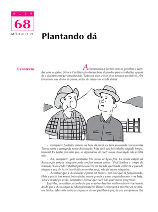 A UA U L A
     L A

      68
 68
M Ó D U L O 21
                 Plantando dá


   Cenatexto                                       A    costumados a dormir com as galinhas e acor-
                 dar com os galos, Noca e Euclides já estavam bem dispostos para o trabalho, apesar
                 de o dia nem bem ter amanhecido. Todos os dias, e isto já se tornara um hábito, eles
                 trocavam uns dedos de prosa, antes de iniciarem a lida diária.




                      - Compadre Euclides, ontem, na hora da janta, eu tava proseando com a minha
                 Tereza sobre o começo da nossa Associação. Mas você deu foi trabalho naquele tempo,
                 homem! Eu tenho pra mim que, se dependesse de você, nossa Associação não existia
                 não.
                      - Ah, compadre, gato escaldado tem medo de água fria. Eu temia entrar na
                 Associação porque ninguém pode confiar nessas coisas. Você lembra o tempo do
                 mutirão? Cansei de trabalhar para os outros em roçada, queimada, colheita, e quando
                 chegou a vez de bater inseticida na minha roça, não foi quase ninguém...
                      - Acontece que a Associação é preto no branco, por isso que tá funcionando.
                 Hoje a gente tem nosso tratorzinho, nossa granja e umas vaquinhas pra tirar leite.
                 Você é muito pé atrás, compadre! Parece que você não quer nosso progresso.
                      Euclides, pensativo, reconhecia que as coisas haviam melhorado sensivelmente
                 desde que a Associação de Microprodutores Rurais começara a mostrar os primei-
                 ros frutos. Mas não podia se esquecer de um problema que, de vez em quando, lhe
 
