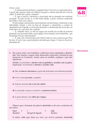 tirava o sono.                                                                                                                          A U L A
     - E o financiamento do banco, compadre Noca? Você vive se esquecendo disso.
A gente não comprou nada com dinheiro da gente e estamos devendo até a raiz do
cabelo. É dívida até a goela, compadre!                                                                                                 68
     - É, mas a trancos e barrancos a Associação não tá atrasada com nenhuma
prestação. Tá tudo em dia. E, se São Pedro ajudar, a gente continua cumprindo
direitinho o trato com o banco.
     Os dois amigos continuaram conversando por um bom tempo. Lembraram-se das
dificuldades iniciais: a luta na hora de conseguir o empréstimo, a compra do
equipamento de irrigação, a construção da granja e a demarcação das terras que, na
visão deles, foi o que mais deu confusão.
     - É, compadre Noca, eu não me esqueço da reunião pra escolha da primeira
plantação: uns querendo milho, outros feijão, outros laranja, outros batatinha... que
barafunda! Pra que tanto barulho?
     - É, lidar com o bicho homem não é fácil! Cada um com a natureza que Deus
lhe deu. O certo é que a gente plantou uma idéia que vingou. É como se diz por aí:
plantando dá!



                                                                                                                                        Dicionário
1.   Em outras aulas você trabalhou a diferença entre conotação e denota-
     ção. Nas orações a seguir estão destacadas expressões conotativas que
     aparecem na Cenatexto. Assim como no modelo, explique o que elas
     significam.
     Modelo: Acostumados a dormir com as galinhas e acordar com os galos.
     Explicação: Acostumados a dormir e acordar cedo.


     a) Mas, a trancos e barrancos, a gente não tá atrasado com nenhuma prestação.
        .............................................................................................................................

     b) Você é muito pé atrás, compadre.
        .............................................................................................................................

     c) Estamos devendo até a raiz do cabelo.
        .............................................................................................................................

     d) A associação começou a produzir os primeiros frutos.
        .............................................................................................................................

     e) A gente plantou uma idéia que vingou.
        .............................................................................................................................


   Observe que a formação da palavra inseticida se dá com o acréscimo de
um sufixo:
     inset    +                     i                                     +            cida
     æradical                       ævogal de ligação                                  æsufixo

     O sufixo -cida quer dizer que mata, que destrói; portanto, inseticida
 
