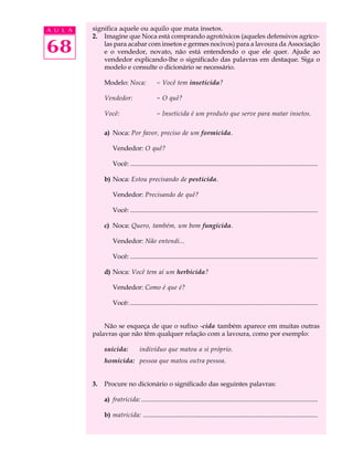 A U L A   significa aquele ou aquilo que mata insetos.
          2. Imagine que Noca está comprando agrotóxicos (aqueles defensivos agríco-

68            las para acabar com insetos e germes nocivos) para a lavoura da Associação
              e o vendedor, novato, não está entendendo o que ele quer. Ajude ao
              vendedor explicando-lhe o significado das palavras em destaque. Siga o
              modelo e consulte o dicionário se necessário.

               Modelo: Noca:                 - Você tem inseticida?

               Vendedor:                     - O quê?

               Você:                         - Inseticida é um produto que serve para matar insetos.

               a) Noca: Por favor, preciso de um formicida.

                   Vendedor: O quê?

                   Você: ...................................................................................................................

               b) Noca: Estou precisando de pesticida.

                   Vendedor: Precisando de quê?

                   Você: ...................................................................................................................

               c) Noca: Quero, também, um bom fungicida.

                   Vendedor: Não entendi...

                   Você: ...................................................................................................................

               d) Noca: Você tem aí um herbicida?

                   Vendedor: Como é que é?

                   Você: ...................................................................................................................


              Não se esqueça de que o sufixo -cida também aparece em muitas outras
          palavras que não têm qualquer relação com a lavoura, como por exemplo:

               suicida:            indivíduo que matou a si próprio.
               homicida: pessoa que matou outra pessoa.


          3.   Procure no dicionário o significado das seguintes palavras:

               a) fratricida: ............................................................................................................

               b) matricida: ...........................................................................................................
 