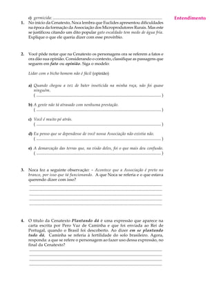 c) germicida: ...........................................................................................................             Entendimento
                                                                                                                                            A U L A
1.   No início da Cenatexto, Noca lembra que Euclides apresentou dificuldades
     na época da formação da Associação dos Microprodutores Rurais. Mas este
     se justificou citando um dito popular gato escaldado tem medo de água fria.                                                           68
     Explique o que ele queria dizer com esse provérbio.



2.   Você pôde notar que na Cenatexto os personagens ora se referem a fatos e
     ora dão sua opinião. Considerando o contexto, classifique as passagens que
     seguem em fato ou opinião. Siga o modelo:

     Lidar com o bicho homem não é fácil (opinião)

     a) Quando chegou a vez de bater inseticida na minha roça, não foi quase
        ninguém.
        ( .......................................................................................................................... )

     b) A gente não tá atrasado com nenhuma prestação.
        ( .......................................................................................................................... )

     c) Você é muito pé atrás.
        ( .......................................................................................................................... )

     d) Eu penso que se dependesse de você nossa Associação não existia não.
        ( .......................................................................................................................... )

     e) A demarcação das terras que, na visão deles, foi o que mais deu confusão.
        ( .......................................................................................................................... )



3.   Noca fez a seguinte observação: - Acontece que a Associação é preto no
     branco, por isso que tá funcionando. A que Noca se referia e o que estava
     querendo dizer com isso?
     ..................................................................................................................................
     ..................................................................................................................................
     ..................................................................................................................................
     ..................................................................................................................................
     ..................................................................................................................................



4.   O título da Cenatexto Plantando dá é uma expressão que aparece na
     carta escrita por Pero Vaz de Caminha e que foi enviada ao Rei de
     Portugal, quando o Brasil foi descoberto. Ao dizer em se plantando
     tudo dá, Caminha se referia à fertilidade do solo brasileiro. Agora,
     responda: a que se refere o personagem ao fazer uso dessa expressão, no
     final da Cenatexto?
      ..................................................................................................................................
      ..................................................................................................................................
      ..................................................................................................................................
      ..................................................................................................................................
 