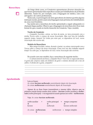 Reescritura
     A U L A         ..................................................................................................................................
                    Ao longo deste curso, as Cenatextos apresentaram diversas situações em

     68
      1
                que foram apresentadas falas específicas usadas por trabalhadores de profissões
                diferentes. Assim foi, por exemplo, com a linguagem do médico, com a do
                advogado e de outros profissionais.
                    Nesta aula, os personagens são dois agricultores do interior que têm alguma
                instrução escolar, porém usam uma linguagem mais próxima dos trabalhadores
                da zona rural brasileira.
                    Sua tarefa será a reescritura do trecho apresentado a seguir adequando-o à
                chamada língua padrão. Observe que a linguagem da reescritura deve ficar mais
                formal do que a usada no trecho transcrito da Cenatexto. Veja o modelo:

                   Trecho da Cenatexto:
                   - Compadre Euclides, ontem, na hora da janta, eu tava proseando com a
                minha Tereza sobre o começo da nossa Associação. Mas você deu foi trabalho
                naquele tempo, homem! Eu tenho pra mim que, se dependesse de você, nossa
                Associação não existia não.

                    Modelo de Reescritura:
                    - Meu amigo Euclides, ontem, durante o jantar, eu estava conversando com a
                Tereza sobre o começo da nossa Associação. Como você nos deu trabalho naquele
                tempo! Eu acho que, se dependesse de você, nossa Associação não existiria.


                       De acordo com esse modelo, faça a reescritura do seguinte trecho:
                       - E o financiamento do banco, compadre Noca? Você vive se esquecendo disso.
                A gente não comprou nada com dinheiro da gente e estamos devendo até a raiz do
                cabelo. É dívida até a goela, compadre!
                 .........................................................................................................................................
                 .........................................................................................................................................
                 .........................................................................................................................................
                 .........................................................................................................................................
                 .........................................................................................................................................


Aprofundando
                       Leia as frases:
                       As coisas haviam melhorado sensivelmente depois da Associação.
                       As coisas melhoraram sensivelmente depois da Associação

                    Apesar de as duas frases transmitirem a mesma idéia, observe que na
                primeira oração foram usados dois verbos - haviam (verbo auxiliar) e melho-
                rado (verbo principal) - e na segunda foi usado apenas um verbo - melhoraram.

                       Veja: As coisas haviam melhorado.

                       verbo auxiliar                 +            verbo principal                  =     tempo composto
                       æ                                           æ                                      æ
                       haviam                                      melhorado                              haviam melhorado

                       As coisas melhoraram.                                    melhoraram » tempo simples
                                 æ
 