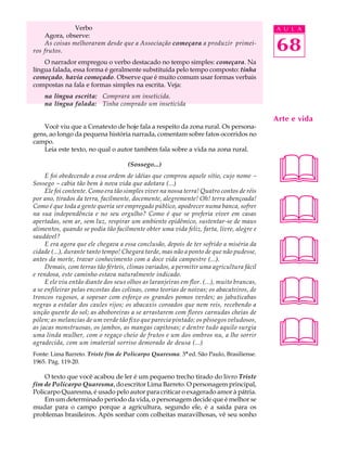 Verbo                                                                       A U L A
    Agora, observe:
    As coisas melhoraram desde que a Associação começara a produzir primei-
ros frutos.                                                                                68
    O narrador empregou o verbo destacado no tempo simples: começara. Na
língua falada, essa forma é geralmente substituída pelo tempo composto: tinha
começado, havia começado. Observe que é muito comum usar formas verbais
compostas na fala e formas simples na escrita. Veja:
    na língua escrita: Comprara um inseticida.
    na língua falada: Tinha comprado um inseticida

                                                                                           Arte e vida
   Você viu que a Cenatexto de hoje fala a respeito da zona rural. Os persona-
gens, ao longo da pequena história narrada, comentam sobre fatos ocorridos no
campo.
   Leia este texto, no qual o autor também fala sobre a vida na zona rural.

                                     (Sossego...)
     E foi obedecendo a essa ordem de idéias que comprou aquele sítio, cujo nome -
Sossego - cabia tão bem à nova vida que adotara (...)
     Ele foi contente. Como era tão simples viver na nossa terra! Quatro contos de réis
                                                                                           
                                                                                           
por ano, tirados da terra, facilmente, docemente, alegremente! Oh! terra abençoada!
Como é que toda a gente queria ser empregado público, apodrecer numa banca, sofrer
na sua independência e no seu orgulho? Como é que se preferia viver em casas
apertadas, sem ar, sem luz, respirar um ambiente epidêmico, sustentar-se de maus
alimentos, quando se podia tão facilmente obter uma vida feliz, farta, livre, alegre e




                                                                                           
saudável?
     E era agora que ele chegava a essa conclusão, depois de ter sofrido a miséria da
cidade (...), durante tanto tempo! Chegara tarde, mas não a ponto de que não pudesse,
antes da morte, travar conhecimento com a doce vida campestre (...).
     Demais, com terras tão férteis, climas variados, a permitir uma agricultura fácil
e rendosa, este caminho estava naturalmente indicado.



                                                                                           
     E ele viu então diante dos seus olhos as laranjeiras em flor. (...), muito brancas,
a se enfileirar pelas encostas das colinas, como teorias de noivas; os abacateiros, de
troncos rugosos, a sopesar com esforço os grandes pomos verdes; as jabuticabas
negras a estalar dos caules rijos; os abacaxis coroados que nem reis, recebendo a
unção quente do sol; as aboboreiras a se arrastarem com flores carnudas cheias de



                                                                                           
pólen; as melancias de um verde tão fixo que parecia pintado; os pêssegos veludosos,
as jacas monstruosas, os jambos, as mangas capitosas; e dentre tudo aquilo surgia
uma linda mulher, com o regaço cheio de frutos e um dos ombros nu, a lhe sorrir
agradecida, com um imaterial sorriso demorado de deusa (...)
Fonte: Lima Barreto. Triste fim de Policarpo Quaresma. 3ª ed. São Paulo, Brasiliense.
1965. Pág. 119-20.

    O texto que você acabou de ler é um pequeno trecho tirado do livro Triste
fim de Policarpo Quaresma, do escritor Lima Barreto. O personagem principal,
Policarpo Quaresma, é usado pelo autor para criticar o exagerado amor à pátria.
    Em um determinado período da vida, o personagem decide que é melhor se
mudar para o campo porque a agricultura, segundo ele, é a saída para os
problemas brasileiros. Após sonhar com colheitas maravilhosas, vê seu sonho
 