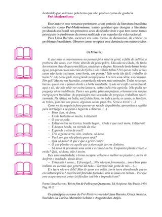 A U L A   destruído por saúvas e pela terra que não produz como ele gostaria.
              Pré-Modernismo
68            Esse autor e esse romance pertencem a um período da literatura brasileira
          conhecido como Pré-Modernismo, termo genérico que designa a literatura
          produzida no Brasil nos primeiros anos do século vinte e que tem como temas
          principais os problemas da nossa realidade e as mazelas da vida nacional.
              Para Lima Barreto, escrever era uma forma de denunciar, de criticar os
          problemas brasileiros. Observe como se opera essa denúncia em outro trecho:




                                             (A Miséria)

               O que mais a impressionou no passeio foi a miséria geral, a falta de cultivo, a
          probreza das casas, o ar triste, abatido da gente pobre. Educada na cidade, ela tinha





          dos roceiros idéia de que eram felizes, saudáveis e alegres. Havendo tanto barro, tanta
          água, por que as casas não eram de tijolos e não tinham telhas? Por que ao redor dessas
          casas não havia culturas, uma horta, um pomar? Não seria tão fácil, trabalho de
          horas? E não havia gado, nem grande nem pequeno. Era raro uma cabra, um carneiro.
          Por quê? Mesmo nas fazendas, o espetáculo não era mais animador. Todas soturnas,
          baixas, quase sem o pomar olente e a horta suculenta. A não ser o café e um milharal,




          aqui e ali, ela não pôde ver outra lavoura, outra indústria agrícola. Não podia ser
          preguiça só ou indolência. Para o seu gasto, para uso próprio, o homem tem sempre
          energia para trabalhar. As populações mais acusadas de preguiça, trabalham relati-
          vamente. Na África, na Índia, na Cochinchina, em toda a parte, os casais, as famílias,
          as tribos, plantam um pouco, algumas coisas para eles. Seria a terra? (...)




               Como no dia seguinte fosse passear ao roçado do padrinho, aproveitou a ocasião
          para interrogar a respeito o tagarela Felizardo. (...)
               - Bons dias, sá dona.
               - Então trabalha-se muito, Felizardo?
               - O que se pode.





               - Estive ontem no Carico, bonito lugar... Onde é que você mora, Felizardo?
               - É doutra banda, na estrada da vila.
               - É grande o sítio de você?
               - Tem alguma terra, sim, senhora, sá dona.
               - Você por que não planta para você?
               - Quá sá dona! O que é que a gente come?




               - O que plantar ou aquilo que a plantação der em dinheiro.
               - Sá dona tá pensando uma coisa e a coisa é outra. Enquanto planta cresce, e
          então? Quá, sá dona, não é assim.
               Deu uma machadada; o trono escapou: colocou-o melhor no picador e, antes de
          desferir o machado, ainda disse:




               - Terra não é nossa... E frumiga?... Nós não tem ferramenta... isso é bom para
          italiano ou alemão, que governo dá tudo... Governo não gosta de nós... (...)
               E a terra não era dele? Mas de quem era então, tanta terra abandonada que se
          encontrava por aí? Ela vira até fazendas fechadas, com as casas em ruínas... Por que
          esse acaparamento, esses latifúndios inúteis e improdutivos?

          Fonte: Lima Barreto. Triste fim de Policarpo Quaresma. Ed. Scipione. São Paulo. 1994
          Pág. 81-2.

             Os principais autores do Pré-Modernismo são Lima Barreto, Graça Aranha,
          Euclides da Cunha, Monteiro Lobato e Augusto dos Anjos.
 