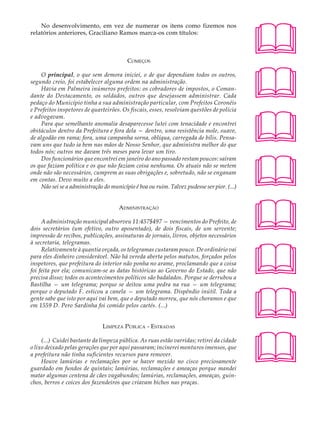 No desenvolvimento, em vez de numerar os itens como fizemos nos                          A U L A
relatórios anteriores, Graciliano Ramos marca-os com títulos:

                                                                                             27
                                          COMEÇOS




                                                                                             
     O principal, o que sem demora iniciei, o de que dependiam todos os outros,
segundo creio, foi estabelecer alguma ordem na administração.
     Havia em Palmeira inúmeros prefeitos: os cobradores de impostos, o Coman-
dante do Destacamento, os soldados, outros que desejassem administrar. Cada
pedaço do Município tinha a sua administração particular, com Prefeitos Coronéis




                                                                                             
e Prefeitos inspetores de quarteirões. Os fiscais, esses, resolviam questões de polícia
e advogavam.
     Para que semelhante anomalia desaparecesse lutei com tenacidade e encontrei
obstáculos dentro da Prefeitura e fora dela — dentro, uma resistência mole, suave,
de algodão em rama; fora, uma campanha sorna, oblíqua, carregada de bílis. Pensa-
vam uns que tudo ia bem nas mãos de Nosso Senhor, que administra melhor do que
todos nós; outros me davam três meses para levar um tiro.




                                                                                             
     Dos funcionários que encontrei em janeiro do ano passado restam poucos: saíram
os que faziam política e os que não faziam coisa nenhuma. Os atuais não se metem
onde não são necessários, cumprem as suas obrigações e, sobretudo, não se enganam
em contas. Devo muito a eles.
     Não sei se a administração do município é boa ou ruim. Talvez pudesse ser pior. (...)




                                                                                             
                                      ADMINISTRAÇÃO

     A administração municipal absorveu 11:457$497 — vencimentos do Prefeito, de
dois secretários (um efetivo, outro aposentado), de dois fiscais, de um servente;
impressão de recibos, publicações, assinaturas de jornais, livros, objetos necessários




                                                                                             
à secretaria, telegramas.
     Relativamente à quantia orçada, os telegramas custaram pouco. De ordinário vai
para eles dinheiro considerável. Não há vereda aberta pelos matutos, forçados pelos
inspetores, que prefeitura do interior não ponha no arame, proclamando que a coisa
foi feita por ela; comunicam-se as datas históricas ao Governo do Estado, que não
precisa disso; todos os acontecimentos políticos são badalados. Porque se derrubou a
Bastilha — um telegrama; porque se deitou uma pedra na rua — um telegrama;




                                                                                             
porque o deputado F. esticou a canela — um telegrama. Dispêndio inútil. Toda a
gente sabe que isto por aqui vai bem, que o deputado morreu, que nós choramos e que
em 1559 D. Pero Sardinha foi comido pelos caetés. (...)


                               LIMPEZA PÚBLICA - E STRADAS




                                                                                             
     (...) Cuidei bastante da limpeza pública. As ruas estão varridas; retirei da cidade
o lixo deixado pelas gerações que por aqui passaram; incinerei monturos imensos, que
a prefeitura não tinha suficientes recursos para remover.
     Houve lamúrias e reclamações por se haver mexido no cisco preciosamente
guardado em fundos de quintais; lamúrias, reclamações e ameaças porque mandei
matar algumas centena de cães vagabundos; lamúrias, reclamações, ameaças, guin-
chos, berros e coices dos fazendeiros que criavam bichos nas praças.
 