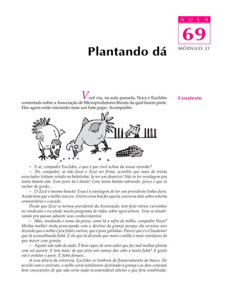 A UU AL
                                                                                         A L         A

                                                                                         69
                                                                                          69
                                       Plantando dá                                      M Ó D U L O 21




                                   V
                                   ocê viu, na aula passada, Noca e Euclides
comentado sobre a Associação de Microprodutores Rurais da qual fazem parte.
                                                                                         Cenatexto
Eles agora estão iniciando mais um bate-papo. Acompanhe.




     - E aí, compadre Euclides, o que é que você achou da nossa reunião?
     - Ah, compadre, se não fosse o Zezé ser firme, acredito que mais de trinta
associados tinham votado na batatinha. Ia ser um desastre! Não ia ter vendagem pra
tanta batata não. Esse povo tá é doido! Com tanta batata sobrando, porco é que ia
rachar de gordo...
     - O Zezé é mesmo batuta! Essa é a vantagem de ter um presidente linha-dura.
Ainda bem que o milho venceu. Outra coisa boa foi aquela conversa dele sobre a horta
comunitária e o açude.
     Desde que Zezé se tornou presidente da Associação, tem feito vários cursinhos
no sindicato e escutado muito programa de rádio sobre agricultura. Vem se atuali-
zando pra passar adiante seus conhecimentos.
     - Mas, mudando o rumo da prosa, como tá a safra do milho, compadre Noca?
Minha mulher anda preocupada com o destino da granja porque ela escutou uns
dizendo que o milho é pra fubá e outros, que é pras galinhas. Parece que é o Claudemir
que tá aconselhando fubá. É ele que tá dizendo que moer o milho é mais vantajoso do
que mexer com granja.
     - Aquele não sabe de nada. É bem capaz de nem saber que faz mal molhar planta
com sol quente. E tem mais: de que jeito nós vamos dar cabo a tanto fubá? A gente
vai é entalar o povo. É fubá demais...
     A essa altura da conversa, Euclides se lembrou do financiamento do banco. De
acordo com o contrato, o milho seria totalmente destinado à granja e os dois estavam
bem conscientes de que não seria nada recomendável alterar o que fora combinado.
 