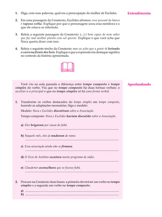 1.   Diga, com suas palavras, qual era a preocupação da mulher de Euclides.                                                             Entendimento
                                                                                                                                         A U L A

2.   Em uma passagem da Cenatexto, Euclides afirmou: esse pessoal do banco
     é raposa velha. Explique por que o personagem usou essa metáfora e a                                                               69
     que ele estava se referindo.

3.   Releia a seguinte passagem da Cenatexto: (...) é bem capaz de nem saber
     que faz mal molhar planta com sol quente. Explique o que você acha que
     Noca queria dizer com isso.

4.   Releia o seguinte trecho da Cenatexto: mas eu acho que a gente tá botando
     o carro na frente dos bois. Explique o que a expressão em destaque significa
     no contexto da história apresentada.



                                                        
    Você viu na aula passada a diferença entre tempo composto e tempo                                                                   Aprofundando
simples do verbo. Viu que no tempo composto há duas formas verbais: o
auxiliar e o principal e que no tempo simples só há uma forma verbal.


1.   Transforme os verbos destacados do tempo simples em tempo composto,
     fazendo as adaptações necessárias. Siga o modelo:
     Modelo: Noca e Euclides discutiram sobre a Associação.
     Tempo composto: Noca e Euclides haviam discutido sobre a Associação.

     a) Eles brigaram por causa do fubá.
        .............................................................................................................................

     b) Naquele mês, eles já mudaram de ramo.
        .............................................................................................................................

     c) Essa associação ainda não se firmara.
        .............................................................................................................................

     d) O Zezé de Antônio escutara muito programa de rádio.
        .............................................................................................................................

     e) Claudemir aconselhara que se fizesse fubá.
        .............................................................................................................................


2.   Procure na Cenatexto duas frases: a primeira deverá ter um verbo no tempo
     simples e a segunda um verbo no tempo composto.
     a) .............................................................................................................................
     b) .............................................................................................................................
 