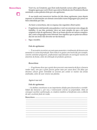 Reescritura
   A U L A        Você viu, na Cenatexto, que Zezé anda fazendo cursos sobre agricultura.
                  Imagine agora que você é Zezé e que está no Sindicato dos Produtores Rurais

   69
    1
              assistindo a uma palestra feita por um agrônomo.

                  A sua tarefa será reescrever trechos da fala desse agrônomo, para depois
              repassar as informações aos demais associados numa linguagem que possa ser
              bem entendida por eles.

                     Ao fazer a reescritura, não se esqueça das seguintes observações:
              l      O agrônomo está fazendo uma palestra e você vai conversar com colegas de
                     trabalho. A sua fala, portanto, deve ser mais simples do que a do texto
                     original (a fala do agrônomo). Não só as frases devem ser menos complica-
                     das, como a linguagem mais informal. Isso significa que as palavras utiliza-
                     das em seu texto não deverão ser tão técnicas.
              l      Siga o modelo.


                     Fala do agrônomo:

                  - É necessário encontrar um meio para aumentar o rendimento da lavoura sem
              aumentar os custos da produção. Para reduzir os gastos com inseticida, por exemplo,
              convém contratar pragueiros, profissionais especializados em averiguar insetos em
              amostras de frutas, antes da utilização de produtos químicos.


                     Reescritura

                  - O agrônomo disse que a gente deve procurar uma maneira de fazer a lavoura
              render mais, sem que a gente precise gastar mais por causa disso. Ele falou que
              devemos colocar gente entendida no assunto pra contar os insetos nas frutas
              analisadas, antes de usar veneno nas plantas.


                     Agora é sua vez!

                     Fala do agrônomo:
                  - As abelhas constituem-se em importantes aliados para desenvolver a rentabi-
              lidade das lavouras e, por isso, é interessante criá-las na propriedade. Além de
              conseguir auxiliar a polinização, os criadores também se beneficiam com a colheita
              do mel, excelente fonte de renda.
              Reescritura: ....................................................................................................................
              .........................................................................................................................................
              .........................................................................................................................................
              .........................................................................................................................................
              .........................................................................................................................................
              .........................................................................................................................................
              .........................................................................................................................................
              .........................................................................................................................................
              .........................................................................................................................................
              .........................................................................................................................................
 