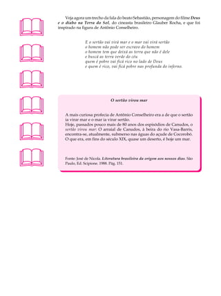 A U L A       Veja agora um trecho da fala do beato Sebastião, personagem do filme Deus
          e o diabo na Terra do Sol, do cineasta brasileiro Glauber Rocha, e que foi

69        inspirado na figura de Antônio Conselheiro.


                         E o sertão vai virá mar e o mar vai virá sertão




                         o homem não pode ser escravo do homem
                         o homem tem que deixá as terra que não é dele
                         e buscá as terra verde do céu
                         quem é pobre vai ficá rico no lado de Deus
                         e quem é rico, vai ficá pobre nas profunda do inferno.





                                        O sertão virou mar


              A mais curiosa profecia de Antônio Conselheiro era a de que o sertão
              ia virar mar e o mar ia virar sertão.




              Hoje, passados pouco mais de 80 anos dos espisódios de Canudos, o
              sertão virou mar: O arraial de Canudos, à beira do rio Vasa-Barris,
              encontra-se, atualmente, submerso nas águas do açude de Cocorobó.
              O que era, em fins do século XIX, quase um deserto, é hoje um mar.




             Fonte: José de Nicola. Literatura brasileira da origem aos nossos dias. São
              Paulo, Ed. Scipione. 1988. Pág. 151.
 