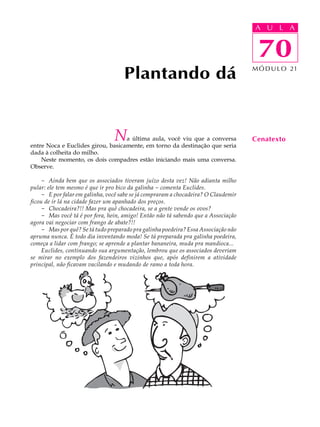 A UU AL
                                                                                     A L         A

                                                                                     70
                                                                                      70
                                     Plantando dá                                    M Ó D U L O 21




                                 N a última aula, você viu que a conversa
entre Noca e Euclides girou, basicamente, em torno da destinação que seria
                                                                                     Cenatexto
dada à colheita do milho.
    Neste momento, os dois compadres estão iniciando mais uma conversa.
Observe.

     - Ainda bem que os associados tiveram juízo desta vez! Não adianta milho
pular: ele tem mesmo é que ir pro bico da galinha - comenta Euclides.
     - E por falar em galinha, você sabe se já compraram a chocadeira? O Claudemir
ficou de ir lá na cidade fazer um apanhado dos preços.
     - Chocadeira?!! Mas pra quê chocadeira, se a gente vende os ovos?
     - Mas você tá é por fora, hein, amigo! Então não tá sabendo que a Associação
agora vai negociar com frango de abate?!!
     - Mas por quê? Se tá tudo preparado pra galinha poedeira? Essa Associação não
apruma nunca. É todo dia inventando moda! Se tá preparada pra galinha poedeira,
começa a lidar com frango; se aprende a plantar bananeira, muda pra mandioca...
     Euclides, continuando sua argumentação, lembrou que os associados deveriam
se mirar no exemplo dos fazendeiros vizinhos que, após definirem a atividade
principal, não ficavam vacilando e mudando de ramo a toda hora.
 