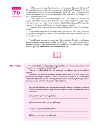 A U L A         - Olha o seu Nelson das laranjas.Como é mesmo que ele diz que é? Citricultor?
             Alguém já viu o homem falar de outra coisa que não laranja? E a dona Olga? Nos

  70         primeiros dedos de prosa a gente já nota que ela vive de criar peixe. E nós aqui, nem
             bem fincamos as raízes e já vamos mudar de ramo. Esse povo não tá sabendo que é ovo
             que tá dando dinheiro, não?
                  - Mas, compadre, seu rádio não tem pilha não? Com o preço que a carne do boi
             chegou, o povo tá correndo é atrás do frango. E esse negócio de firmar, eu penso que
             a gente tem mais é que variar conforme a necessidade. O que o freguês tá precisando,
             o que o freguês tá querendo é que a gente vai tratar de produzir.
                  - Mas me diga uma coisa: de quem foi essa idéia de criar frango? Aposto que
             foi sua!
                  - Que nada, compadre, eu não tenho cabeça pra isso, não. Essa idéia foi do Zezé
             que agora anda até querendo entrar numa cooperativa lá na cidade. Desta vez, foi ele
             que plantou a idéia.

                 Nossa história termina por aqui, mas a da Associação dos Microprodutores
             Rurais está praticamente começando. Euclides, por certo, continuará resistin-
             do às mudanças, e Noca incentivando as novas idéias, provavelmente porque
             acredita que, em terreno fértil, em se plantando, dá!...




                                                                     
Dicionário       A Cenatexto traz a seguinte passagem: Olha o seu Nelson das laranjas. Como
             é mesmo que ele diz que é? Citricultor?
                 Pode-se perceber pela leitura do texto que citricultor é aquele que cultiva
             laranjas.
                 Em outro trecho da Cenatexto, o personagem diz: E a dona Olga? Nos
             primeiros dedos de prosa a gente já nota que ela vive de criar peixe. A personagem
             poderia ter dito a mesma coisa da seguinte maneira: E a dona Olga? Nos primeiros
             dedos de prosa a gente já nota que ela é piscicultora.


             1.   Dê o significado das palavras destacadas nas frases abaixo, indicando nomes
                  de atividades exercidas por profissionais da zona rural. Se necessário, use o
                  dicionário.

                  a) Claudemir quer virar apicultor.
                     .............................................................................................................................

                  b) Todos os associados são agricultores.
                     .............................................................................................................................

                  c) Ela é uma grande horticultora.
                     .............................................................................................................................

                  d) Noca vai se tornar um avicultor
                     .............................................................................................................................
 