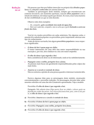 Redação
A U L A        Há pessoas que têm por hábito intercalar na própria fala ditados popu-
   no ar   lares ou citações conhecidas de autores famosos.

70             Também os personagens deste módulo, sempre que encontravam um
           contexto favorável, um momento oportuno, usavam ditos populares com o
           intuito de enfatizar, de realçar aquilo que diziam. Às vezes, essa é uma maneira
           de dar credibilidade ao que se está dizendo.

                 Observe estes dois exemplos:
               - Ah, compadre, gato escaldado tem medo de água fria.
               - Não é por nada não, compadre, mas eu acho que a gente botando o carro na
           frente dos bois.


               Você já viu muitos provérbios em aulas anteriores. Em algumas aulas, o
           assunto foi a sabedoria popular e os provérbios, pois é importante valorizar esse
           tipo de conhecimento.
               Antes de iniciar sua tarefa, leia alguns provérbios populares e seus respec-
           tivos significados.

           l     O dono do boi é quem pega no chifre.
                 O maior interessado em uma obra tem maior responsabilidade na sua
                 execução e, por isso, deve dedicar-se a ela com maior empenho.

           l     O olho do dono é que engorda o boi.
                 Sem a assistência do dono ou do interessado, nada se faz satisfatoriamente.

           l     Papagaio come o milho, periquito leva a fama.
                 As pessoas mais fracas são geralmente responsabilizadas pelas culpas das
                 mais fortes.

           l     Amarra-se o cavalo à vontade do dono.
                 Não se contraria a opinião de uma pessoa quando o interesse é somente dela.


               Escreva algumas falas para os personagens deste módulo, encaixando
           convenientemente o provérbio indicado. Os personagens deverão falar sobre
           assuntos referidos em uma das três Cenatextos apresentadas. Veja o modelo:

                 Provérbio: O olho do dono é que engorda o boi.
                 Parágrafo: Não adianta dona Olga querer ficar na cidade e colocar gente na
                 fazenda pra cuidar dos peixes. Isso nunca funcionou bem, pois, como se diz por
                 aí, o olho do dono é que engorda o boi.

           a) Provérbio: Amarra-se o cavalo à vontade do dono.
              ..................................................................................................................................
           b) Provérbio: O dono do boi é quem pega no chifre.
              ..................................................................................................................................
           c) Provérbio: Papagaio come milho, periquito leva fama.
              ..................................................................................................................................
           d) Provérbio: O olho do dono é que engorda o boi.
              ..................................................................................................................................
 