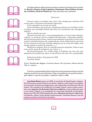 A U L A        Graciliano Ramos utiliza dezenove títulos no desenvolvimento de seu relató-
          rio: Receita e Despesa, Poder Legislativo, Iluminação, Obras Públicas, Eventu-

27        ais, Cemitério, Escola de Música etc. Veja como ficou sua conclusão:


                                                CONCLUSÃO





               Procurei sempre os caminhos mais curtos. Nas estradas que se abriram só há
          curvas onde as retas foram inteiramente impossíveis.
               Evitei emaranhar-me em teias de aranha.
               Certos indivíduos, não sei por que, imaginam que devem ser consultados; outros
          se julgam com autoridade bastante para dizer aos contribuintes que não paguem





          impostos.
               Não me entendi com esses.
               Há quem ache tudo ruim, e ria constrangidamente, e escreva cartas anônimas,
          e adoeça, e se morda por não ver a infalível maroteirazinha , a abençoada canalhice,
          tão preciosa para quem a pratica, mais preciosa ainda para os que dela se servem como
          assunto invariável; há quem não compreenda que um ato administrativo seja isento





          de lucro pessoal; há até quem pretenda embaraçar-me em coisas tão simples como
          mandar quebrar as pedras dos caminhos. (...)
               Não favoreci ninguém. Devo ter cometido numerosos disparates. Todos os meus
          erros, porém, foram da inteligência, que é fraca. (...)
               Há descontentamento. Se a minha estada na Prefeitura por estes dois anos
          dependesse de um plebiscito, talvez eu não obtivesse dez votos. Paz e prosperidade.





              Palmeira dos Índios, 10 de janeiro de 1929
              Graciliano Ramos

          (Fonte: Viventes das Alagoas. Graciliano Ramos. Rio de Janeiro, Editora Record,
          1981, 11ª edição.)


              Você teve a oportunidade de ler trechos de um documento escrito por um dos
          maiores escritores de nossa literatura. Pelas circunstâncias em que foi escrito, e
          pelo objetivo a que ele se propõe, o relatório é arte e é vida.


               Graciliano Ramos nasceu em 1892, no município de Quebrângulo, Alagoas.
          Em 1910 mudou-se para Palmeira dos Índios, Alagoas, onde chegou a ser prefeito
          do município. Foi preso sem julgamento como esquerdista e levado para o Rio de
          Janeiro. Seu primeiro livro publicado foi Caetés. Depois viriam muitos outros,
          tais como Angústia; São Bernardo; Vidas Secas; Infância e vários publicados após
          a sua morte. Chegou a ser presidente da Associação Brasileira de Escritores.
          Morreu em 1953. Em 1954 foi publicado o livro Memórias do Cárcere. Vidas Secas
          foi filmado e obteve vários prêmios internacionais. Graciliano Ramos é um dos
          maiores escritores da literatura brasileira.




                                                
 