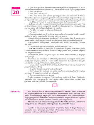 A U L A         - Quer dizer que ficou determinado na sentença judicial o pagamento de 20% a
             título de pensão alimentícia - constata dr. Danilo, anotando e em seguida perguntando:

  28              - Você tem filhos?
                  - Sim. Não. Com ela, não.
                  - Veja bem. Nesse caso, teremos que propor uma Ação Revisional de Pensão
             Alimentícia. Teremos que provar, que fazer uma demonstração inequívoca de que sua
             ex-esposa não mais necessita ser provida com a prestação alimentícia fixada pelo juiz.
                  - É . Deve ser isso aí. E, se for preciso, eu tenho testemunhas, viu?
                  - É, Jorge, não estou vendo problemas aparentes para ajuizarmos essa ação. Você
             foi determinado a pagar uma pensão naquela oportunidade porque o juiz entendeu
             que sua esposa não tinha condição para se manter.
                  - Pra falar a verdade, eu acho essa lei injusta.
                  - Por quê?
                  - Por que é que eu tenho de sustentar uma mulher só porque fui casado com ela?
             Mulher, se quiser, pode ganhar tanto ou mais que homem.
                  - Quanto à imposição de pagar pensão, você está enganado. Além de marido pagar
             para a mulher, qualquer parente pode ser obrigado a pagar prestação alimentícia.
                  - Neto pra avô? Filho pra pai? Irmão pra irmão? Mulher pra marido? Disso eu
             não sabia.
                  - Ouça este artigo - diz o advogado abrindo o Código Civil :
                  “ Art. 397. O direito às prestações de alimentos é recíproco entre pais e filhos,
             e extensivo a todos os ascendentes, recaindo a obrigação nos mais próximos em grau,
             uns em falta de outros.”
                  - Sendo assim, temos é que pedir ao juiz que mande ela me sustentar - diz Jorge
             num gracejo.
                  Percebendo que a situação já está clara para ambos, o advogado anota toda a
             qualificação de Jorge, além de outros dados necessários à propositura da ação.
             Entrega-lhe um papel retirado da gaveta, dizendo:
                  - Este é um instrumento de procuração. Você deverá assiná-lo e ir ao cartório
             para reconhecer a firma.
                  - O senhor tem algum cartório de confiança?
                  - Você já deve ter assinado um cartão em algum cartório, afinal já precisou
             reconhecer firma para constituir um advogado.
                  - Sim, por causa da mesma pessoa.
                  E todos os passos alcançaram êxito, conforme o desejo de Jorge. Audiências
             realizadas com a presença das partes interessadas, testemunhas ouvidas, ação
             ajuizada, sentença proferida: fim da pensão.


                                                   
Dicionário       Na Cenatexto de hoje, temos um profissional da área de Direito falando em
             seu jargão específico. Claro que você ficou sem entender muita coisa, tal como
             nosso atordoado Jorge. O próprio título deste módulo é de uso freqüente na
             linguagem jurídica: data venia é uma expressão de origem latina que significa
             com a devida vênia, ou seja, com todo o respeito, com sua permissão.
                 A história teve um final feliz. Feliz para uma das partes. Partes? Cuidado com
             essa palavra. Ela aparece no último período da Cenatexto. Releia:

                  “E todos os passos alcançaram êxito, conforme o desejo de Jorge. Audiências
             realizadas com a presença das partes interessadas, testemunhas ouvidas, ação
             ajuizada, sentença proferida: fim da pensão.”
 
