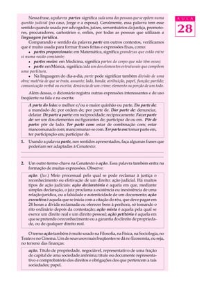Nessa frase, a palavra partes significa cada uma das pessoas que se opõem numa                                                           A U L A
questão judicial (no caso, Jorge e a esposa). Geralmente, essa palavra tem esse
sentido quando usada por advogados, juízes, serventuários da justiça, promoto-
res, procuradores, cartorários e, enfim, por todas as pessoas que utilizam a                                                                  28
linguagem jurídica.
     Comparando o sentido da palavra parte em outros contextos, verificamos
que é muito usada para formar frases feitas e expressões fixas, como:
     l partes proporcionais: em Matemática, significa grandezas que estão entre
si numa razão constante;
     l partes moles: em Medicina, significa partes do corpo que não têm ossos;
     l parte: em Música, significa cada um dos elementos estruturais que compõem
uma partitura.
     l Na linguagem do dia-a-dia, parte pode significar também divisão de uma
obra; matéria de que se trata, assunto; lado, banda; atribuição, papel, função; partido;
comunicação verbal ou escrita; denúncia de um crime; elemento ou porção de um todo.
    Além dessas, o dicionário registra outras expressões interessantes e de uso
freqüente na fala e na escrita:
       A parte do leão: o melhor e/ou o maior quinhão ou parte. Da parte de:
       a mandado de; por ordem de; por parte de. Dar parte de: denunciar,
       delatar. De parte a parte: em reciprocidade; reciprocamente. Fazer parte
       de: ser um dos elementos ou figurantes de; participar de ou em. Pôr de
       parte: pôr de lado. Ter parte com: estar de combinação com; estar
       mancomunado com; mancomunar-se com. Ter parte em: tomar parte em,
       ter participação em; participar de.
1.     Usando a palavra parte, nos sentidos apresentados, faça algumas frases que
       poderiam ser adaptadas à Cenatexto:
...........................................................................................................................................
...........................................................................................................................................
2.     Um outro termo-chave na Cenatexto é ação. Essa palavra também entra na
       formação de muitas expressões. Observe:
       ação. (Jur.) Meio processual pelo qual se pode reclamar à justiça o
       reconhecimento ou efetivação de um direito: ação judicial. Há muitos
       tipos de ação judiciais: ação declaratória é aquela em que, mediante
       simples declaração, o juiz proclama a existência ou inexistência de uma
       relação jurídica, ou a falsidade e autenticidade de um documento; ação
       executiva é aquela que se inicia com a citação do réu, que deve pagar em
       24 horas a dívida reclamada ou oferecer bens à penhora, só tomando o
       rito ordinário depois da contestação; ação mista é aquela pela qual se
       exerce um direito real e um direito pessoal; ação petitória é aquela em
       que se pretende o reconhecimento ou a garantia do direito de proprieda-
       de, ou de qualquer direito real.

    O termo ação também é muito usado na Filosofia, na Física, na Sociologia, no
Teatro e no Cinema. Um de seus usos mais freqüentes se dá no Economia, ou seja,
no terreno das finanças:
       ação. Título de propriedade, negociável, representativo de uma fração
       do capital de uma sociedade anônima; título ou documento representa-
       tivo e comprobatório dos direitos e obrigações dos que pertencem a tais
       sociedades; papel.
 